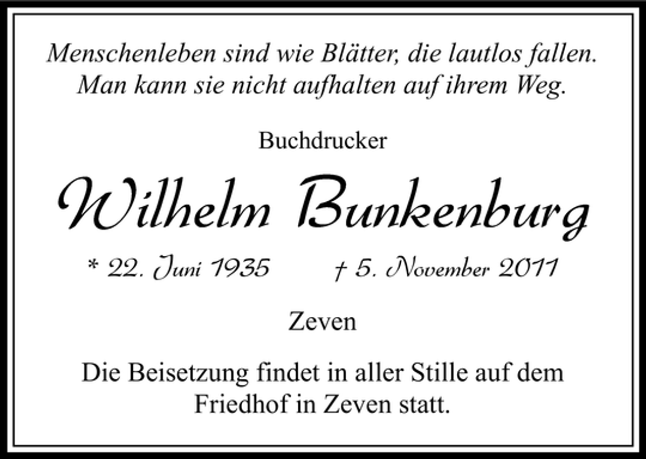 <p>Menschenleben sind wie Blätter, die lautlos fallen.<br />Man kann sie nicht aufhalten auf ihrem Weg.<br />Buchdrucker</p><p>Wilhelm Bunkenburg<br />* 22. Juni 1935</p><p>† 5. November 2011<br />Zeven</p><p>Die Beisetzung findet in aller Stille auf dem<br />Friedhof in Zeven statt.</p>