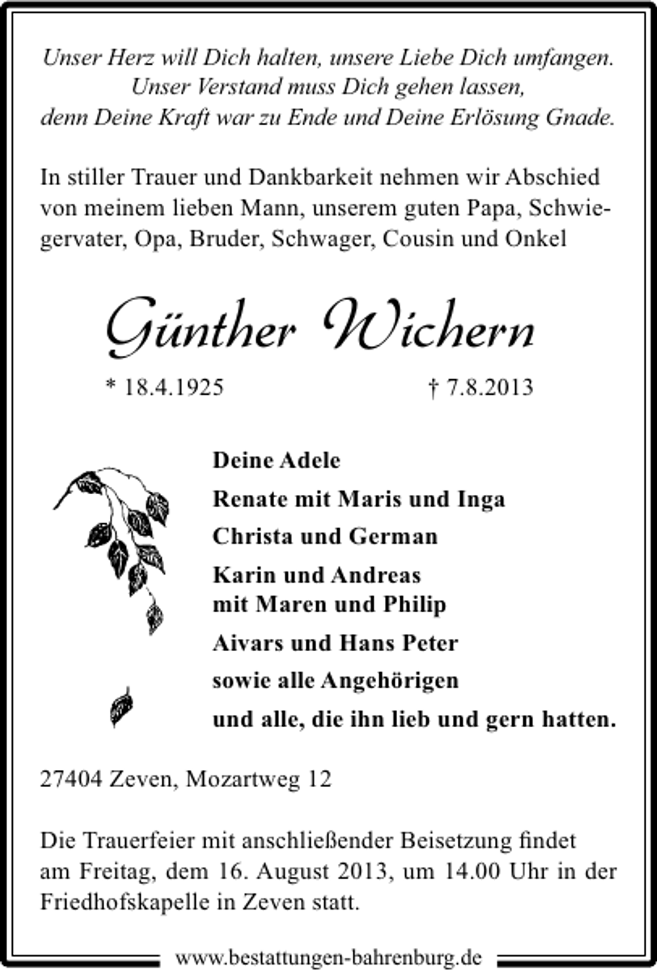 <p>Unser Herz will Dich halten, unsere Liebe Dich umfangen.<br />Unser Verstand muss Dich gehen lassen,<br />denn Deine Kraft war zu Ende und Deine Erlösung Gnade.</p><p>In stiller Trauer und Dankbarkeit nehmen wir Abschied<br />von meinem lieben Mann, unserem guten Papa, Schwiegervater, Opa, Bruder, Schwager, Cousin und Onkel</p><p>Günther Wichern</p><p>* 18.4.1925</p><p>† 7.8.2013</p><p>Deine Adele<br />Renate mit Maris und Inga<br />Christa und German<br />Karin und Andreas<br />mit Maren und Philip<br />Aivars und Hans Peter<br />sowie alle Angehörigen<br />und alle, die ihn lieb und gern hatten.<br />27404 Zeven, Mozartweg 12<br />Die Trauerfeier mit anschließender Beisetzung ﬁndet<br />am Freitag, dem 16. August 2013, um 14.00 Uhr in der<br />Friedhofskapelle in Zeven statt.<br />www.bestattungen-bahrenburg.de</p>