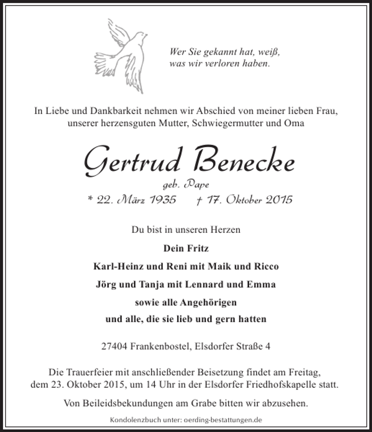 <p>Wer Sie gekannt hat, weiß,<br />was wir verloren haben.</p><p>In Liebe und Dankbarkeit nehmen wir Abschied von meiner lieben Frau,<br />unserer herzensguten Mutter, Schwiegermutter und Oma</p><p>Gertrud Benecke<br />geb. Pape<br />* 22. März 1935<br />† 17. Oktober 2015<br />Du bist in unseren Herzen<br />Dein Fritz<br />Karl-Heinz und Reni mit Maik und Ricco<br />Jörg und Tanja mit Lennard und Emma<br />sowie alle Angehörigen<br />und alle, die sie lieb und gern hatten<br />27404 Frankenbostel, Elsdorfer Straße 4<br />Die Trauerfeier mit anschließender Beisetzung findet am Freitag,<br />dem 23. Oktober 2015, um 14 Uhr in der Elsdorfer Friedhofskapelle statt.<br />Von Beileidsbekundungen am Grabe bitten wir abzusehen.<br />Kondolenzbuch unter: oerding-bestattungen.de</p>