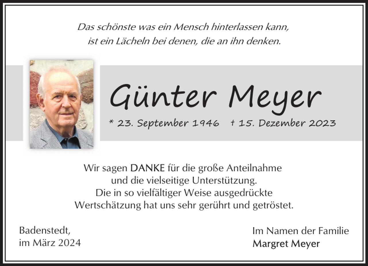 <p>Das schönste was ein Mensch hinterlassen kann,<br />ist ein Lächeln bei denen, die an ihn denken.</p><p>Günter Meyer<br />* 23. September 1946</p><p>† 15. Dezember 2023</p><p>Wir sagen<br />für die große Anteilnahme<br />und die vielseitige Unterstützung.<br />Die in so vielfältiger Weise ausgedrückte<br />Wertschätzung hat uns sehr gerührt und getröstet.<br />Badenstedt,<br />im März 2024</p><p>Im Namen der Familie</p>