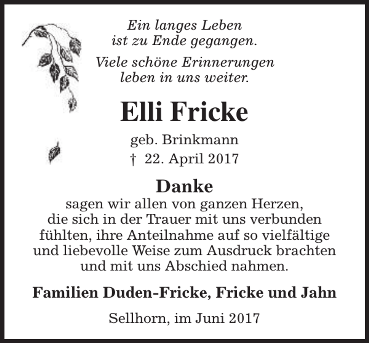 <p>Ein langes Leben<br />ist zu Ende gegangen.<br />Viele schöne Erinnerungen<br />leben in uns weiter.</p><p>Elli Fricke<br />geb. Brinkmann<br />† 22. April 2017</p><p>Danke</p><p>sagen wir allen von ganzen Herzen,<br />die sich in der Trauer mit uns verbunden<br />fühlten, ihre Anteilnahme auf so vielfältige<br />und liebevolle Weise zum Ausdruck brachten<br />und mit uns Abschied nahmen.</p><p>Familien Duden-Fricke, Fricke und Jahn<br />Sellhorn, im Juni 2017</p>