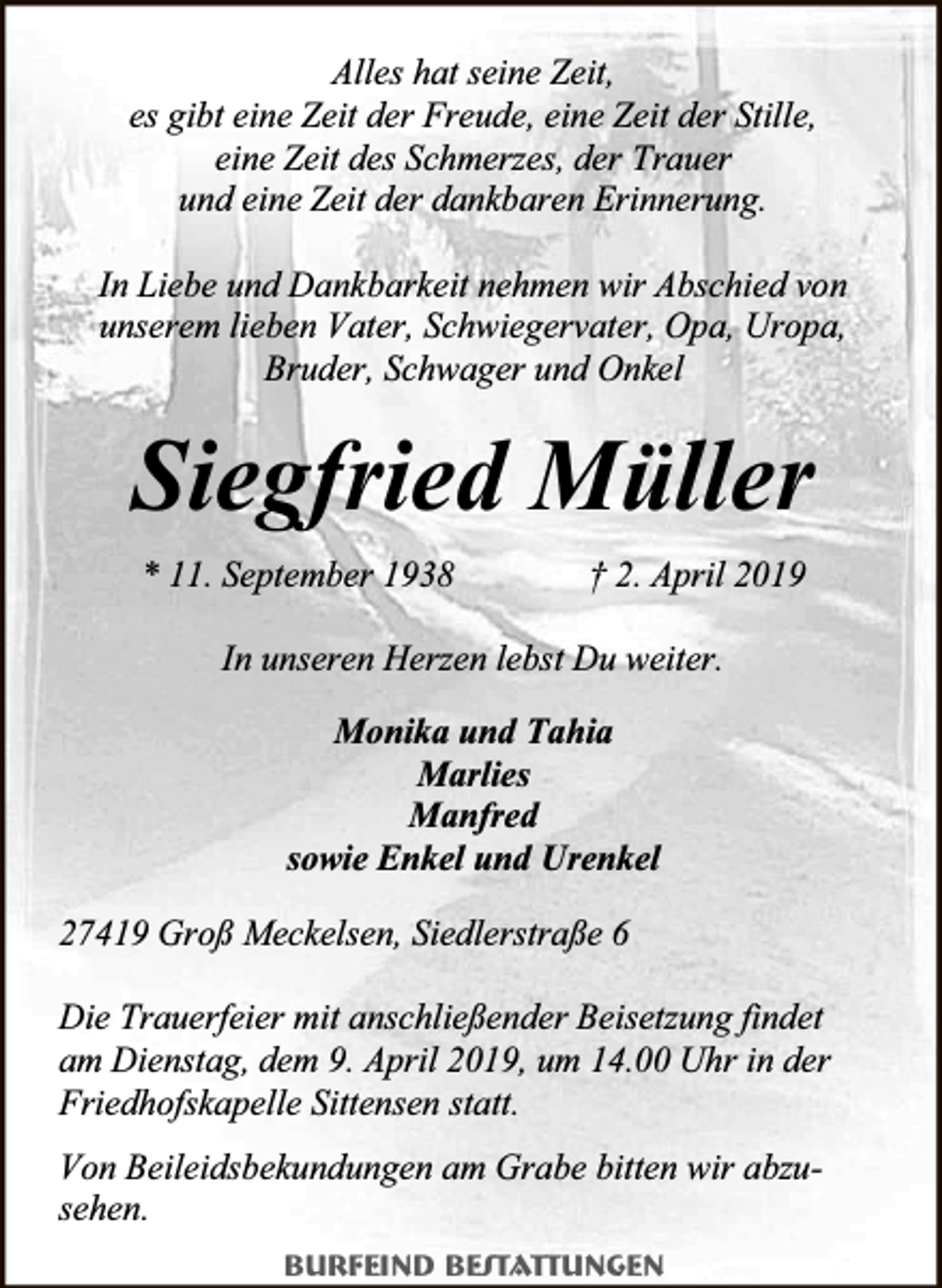 <p>Alles hat seine Zeit,<br />es gibt eine Zeit der Freude, eine Zeit der Stille,<br />eine Zeit des Schmerzes, der Trauer<br />und eine Zeit der dankbaren Erinnerung.<br />In Liebe und Dankbarkeit nehmen wir Abschied von<br />unserem lieben Vater, Schwiegervater, Opa, Uropa,<br />Bruder, Schwager und Onkel</p><p>Siegfried Müller<br />* 11. September 1938</p><p>† 2. April 2019</p><p>In unseren Herzen lebst Du weiter.<br />Monika und Tahia<br />Marlies<br />Manfred<br />sowie Enkel und Urenkel<br />27419 Groß Meckelsen, Siedlerstraße 6<br />Die Trauerfeier mit anschließender Beisetzung findet<br />am Dienstag, dem 9. April 2019, um 14.00 Uhr in der<br />Friedhofskapelle Sittensen statt.<br />Von Beileidsbekundungen am Grabe bitten wir abzusehen.<br />Burfeind Bestattungen</p>