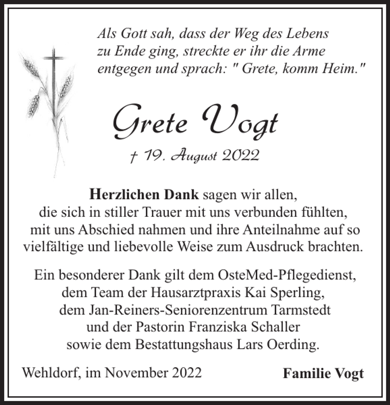 <p>Als Gott sah, dass der Weg des Lebens<br />zu Ende ging, streckte er ihr die Arme<br />entgegen und sprach: " Grete, komm Heim."</p><p>Grete Vogt<br />† 19. August 2022</p><p>Herzlichen Dank sagen wir allen,<br />die sich in stiller Trauer mit uns verbunden fühlten,<br />mit uns Abschied nahmen und ihre Anteilnahme auf so<br />vielfältige und liebevolle Weise zum Ausdruck brachten.<br />Ein besonderer Dank gilt dem OsteMed-Pflegedienst,<br />dem Team der Hausarztpraxis Kai Sperling,<br />dem Jan-Reiners-Seniorenzentrum Tarmstedt<br />und der Pastorin Franziska Schaller<br />sowie dem Bestattungshaus Lars Oerding.<br />Wehldorf, im November 2022</p><p>Familie Vogt</p>