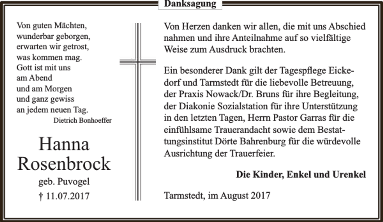 <p>Danksagung<br />Von guten Mächten,<br />wunderbar geborgen,<br />erwarten wir getrost,<br />was kommen mag.<br />Gott ist mit uns<br />am Abend<br />und am Morgen<br />und ganz gewiss<br />an jedem neuen Tag.<br />Dietrich Bonhoeffer</p><p>Hanna<br />Rosenbrock<br />geb. Puvogel<br />† 11.07.2017</p><p>Von Herzen danken wir allen, die mit uns Abschied<br />nahmen und ihre Anteilnahme auf so vielfä<br />fältige<br />Weise zum Ausdruck brachten.<br />Ein besonderer Dank gilt der Tagespﬂege Eickedorf und Tarmstedt für die liebevolle Betreuung,<br />der Praxis Nowack/Dr. Bruns für ihre Begleitung,<br />der Diakonie Sozialstation für ihre Unterstützung<br />in den letzten Tagen, Herrn Pastor Garras für die<br />einfühlsame Trauerandacht sowie dem Bestattungsinstitut Dörte Bahrenburg für die würdevolle<br />Ausrichtung der Trauerfeier.<br />Die Kinder, Enkel und Urenkel<br />Tarmstedt, im August 2017</p>
