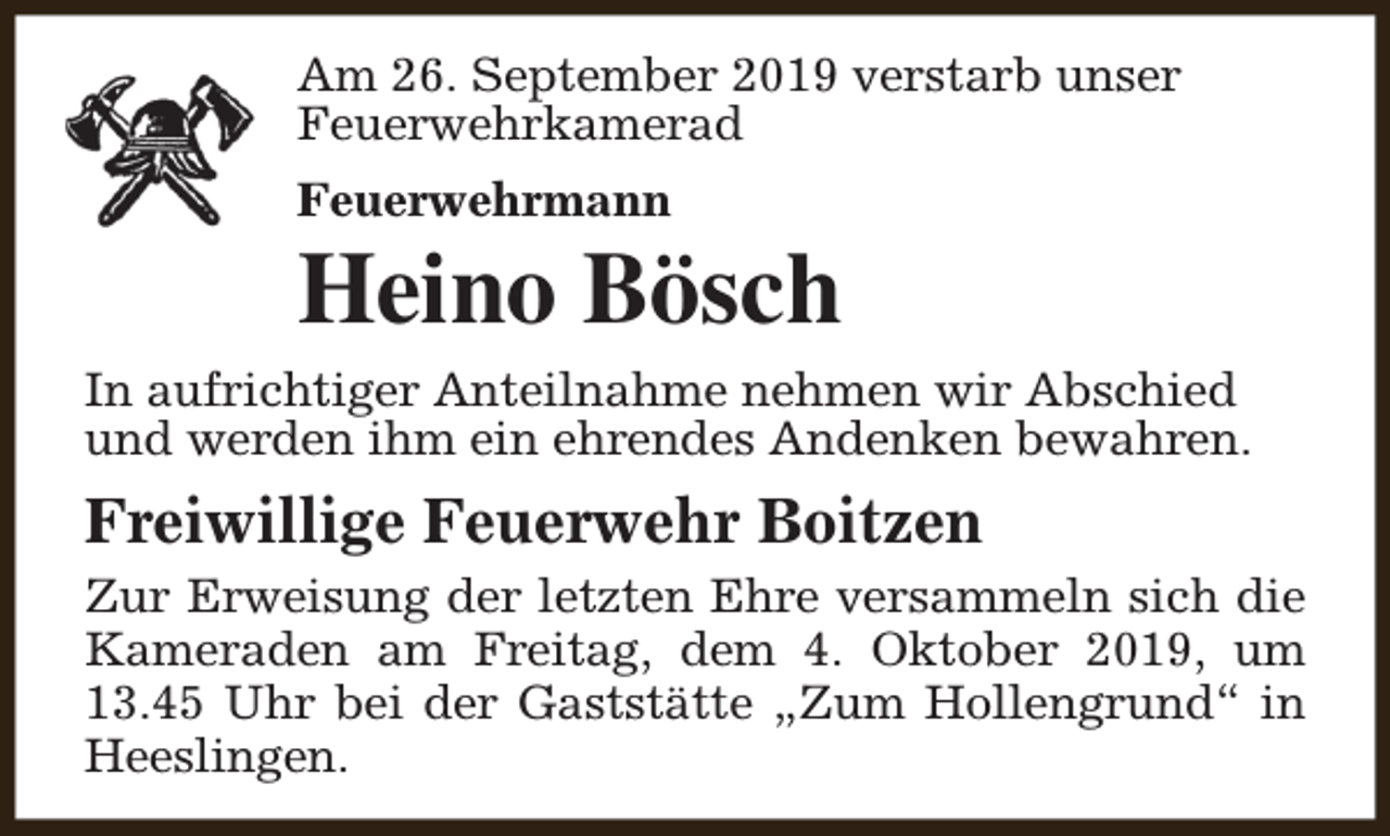 <p>Am 26. September 2019 verstarb unser<br />Feuerwehrkamerad<br />Feuerwehrmann</p><p>Heino Bösch<br />In aufrichtiger Anteilnahme nehmen wir Abschied<br />und werden ihm ein ehrendes Andenken bewahren.</p><p>Freiwillige Feuerwehr Boitzen<br />Zur Erweisung der letzten Ehre versammeln sich die<br />Kameraden am Freitag, dem 4. Oktober 2019, um<br />13.45 Uhr bei der Gaststätte „Zum Hollengrund“ in<br />Heeslingen.</p>