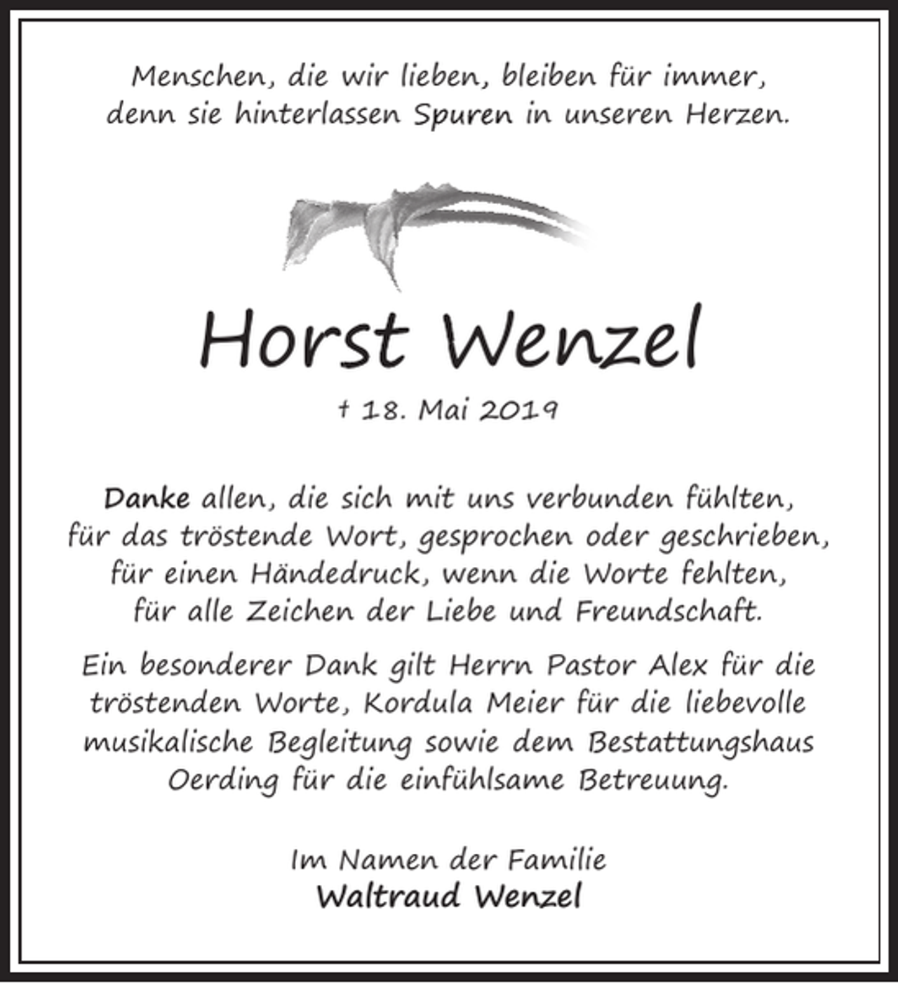 <p>Menschen, die wir lieben<br />n, bleiben für immer,<br />denn sie hinterlassen Spuren<br />S<br />in unseren Herzen.</p><p>Hors<br />rst W<br />Wenzel<br />† 18. Mai 2019<br />Danke allen, die sich mit uns verbunden fühlten,<br />für das tröstende Wort, gesprochen oder geschrieben,<br />für einen Händedruck, wenn die Worte fehlten,<br />für alle Zeichen der Liebe und Freundschaft.<br />Ein besonderer Dank gilt Herrn Pastor Alex für die<br />tröstenden Worte, Kordula Meier für die liebevolle<br />musikalische Begleitung sowie dem Bestattungshaus<br />Oerding für die einfühlsame Betreuung.<br />Im Namen der Familie</p><p>Waltraud Wenzel</p>