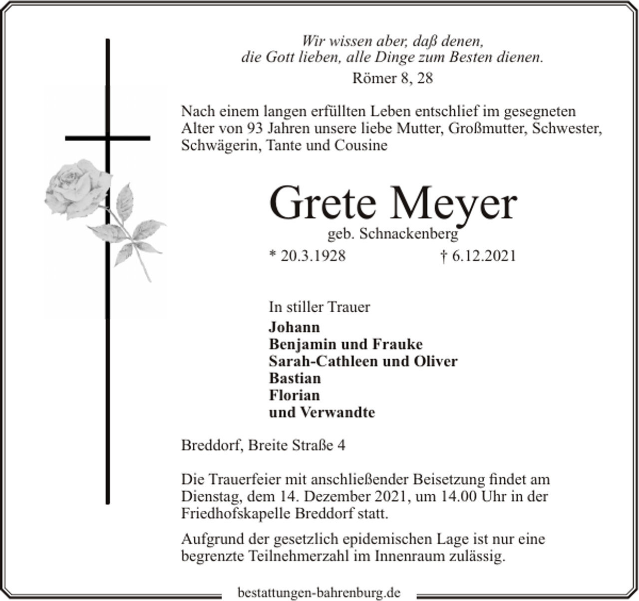 <p>Wir wissen aber, daß denen,<br />die Gott lieben, alle Dinge zum Besten dienen.<br />Römer 8, 28<br />Nach einem langen erfüllten Leben entschlief im gesegneten<br />Alter von 93 Jahren unsere liebe Mutter, Großmutter, Schwester,<br />Schwägerin, Tante und Cousine</p><p>Grete Meyer</p><p>geb. Schnackenberg<br />* 20.3.1928<br />† 6.12.2021<br />In stiller Trauer<br />Johann<br />Benjamin und Frauke<br />Sarah-Cathleen und Oliver<br />Bastian<br />Florian<br />und Verwandte<br />Breddorf, Breite Straße 4<br />Die Trauerfeier mit anschließender Beisetzung findet am<br />Dienstag, dem 14. Dezember 2021, um 14.00 Uhr in der<br />Friedhofskapelle Breddorf statt.<br />Aufgrund der gesetzlich epidemischen Lage ist nur eine<br />begrenzte Teilnehmerzahl im Innenraum zulässig.<br />bestattungen-bahrenburg.de</p>