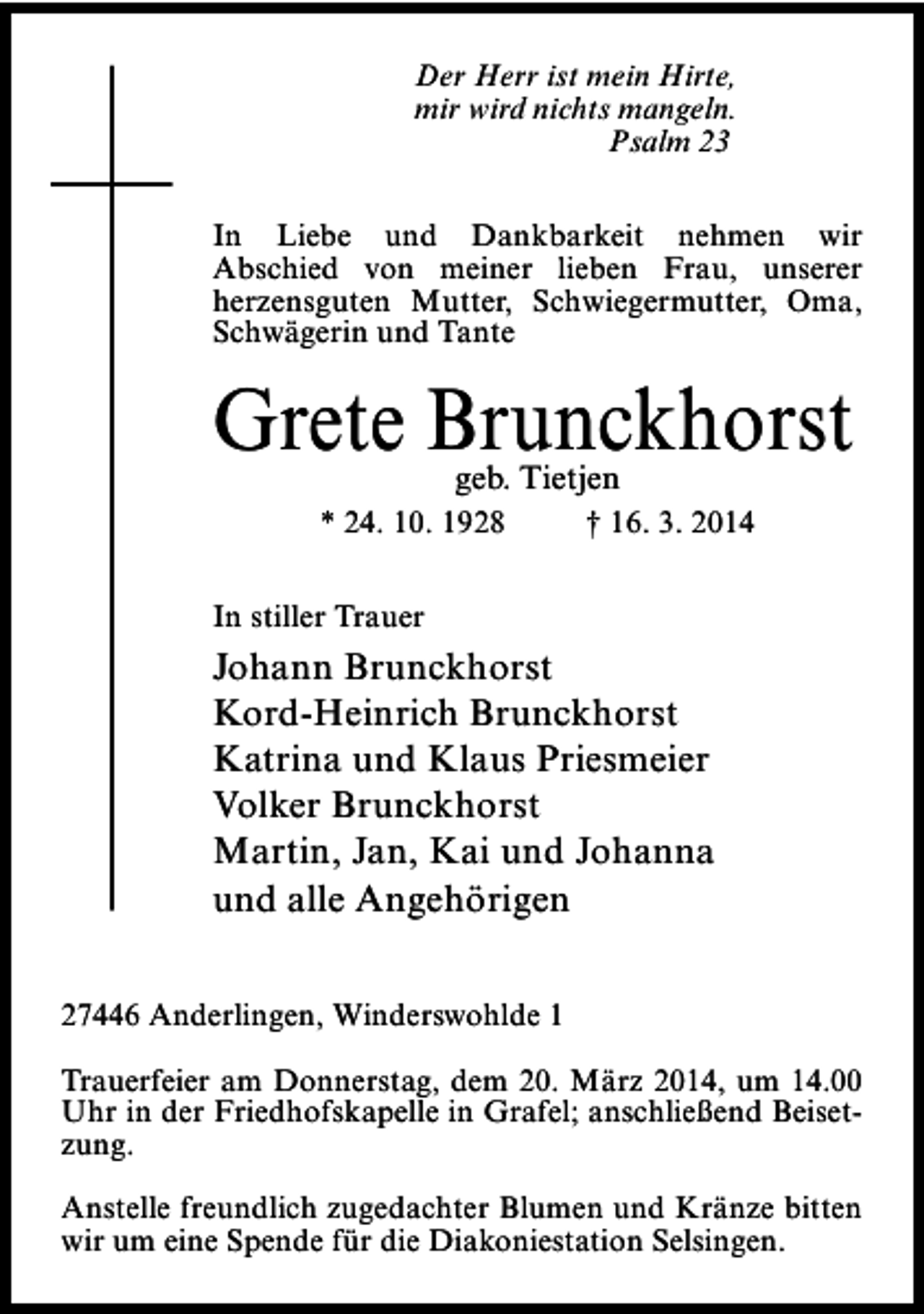<p>Der Herr ist mein Hirte,<br />mir wird nichts mangeln.<br />Psalm 23<br />In Liebe und Dankbarkeit nehmen wir<br />Abschied von meiner lieben Frau, unserer<br />herzensguten Mutter, Schwiegermutter, Oma,<br />Schwägerin und Tante</p><p>Grete Brunckhorst<br />geb. Tietjen</p><p>* 24. 10. 1928</p><p>† 16. 3. 2014</p><p>In stiller Trauer</p><p>Johann Brunckhorst<br />Kord-Heinrich Brunckhorst<br />Katrina und Klaus Priesmeier<br />Volker Brunckhorst<br />Martin, Jan, Kai und Johanna<br />und alle Angehörigen<br />27446 Anderlingen, Winderswohlde 1<br />Trauerfeier am Donnerstag, dem 20. März 2014, um 14.00<br />Uhr in der Friedhofskapelle in Grafel; anschließend Beisetzung.<br />Anstelle freundlich zugedachter Blumen und Kränze bitten<br />wir um eine Spende für die Diakoniestation Selsingen.</p>
