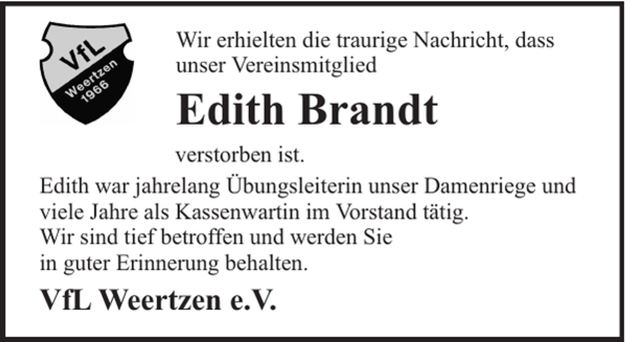<p>Wir erhielten die traurige Nachricht, dass<br />unser Vereinsmitglied</p><p>Edith Brandt</p><p>verstorben ist.<br />Edith war jahrelang Übungsleiterin unser Damenriege und<br />viele Jahre als Kassenwartin im Vorstand tätig.<br />Wir sind tief betroffen und werden Sie<br />in guter Erinnerung behalten.</p><p>VfL Weertzen e.V.</p>