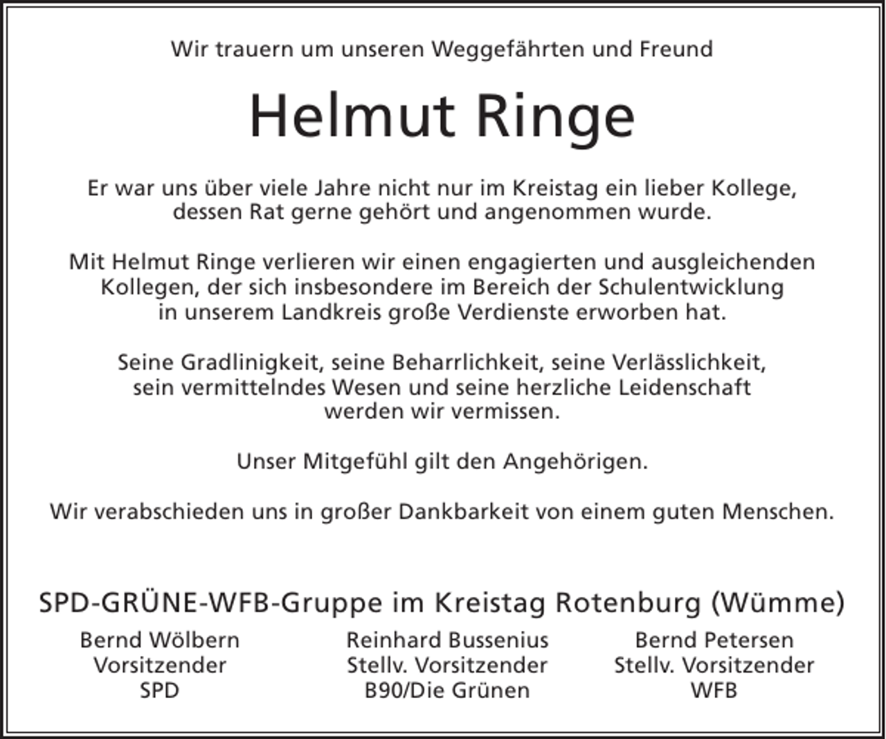 <p>Wir trauern um unseren Weggefährten und Freund</p><p>Helmut Ringe<br />Er war uns über viele Jahre nicht nur im Kreistag ein lieber Kollege,<br />dessen Rat gerne gehört und angenommen wurde.<br />Mit Helmut Ringe verlieren wir einen engagierten und ausgleichenden<br />Kollegen, der sich insbesondere im Bereich der Schulentwicklung<br />in unserem Landkreis große Verdienste erworben hat.<br />Seine Gradlinigkeit, seine Beharrlichkeit, seine Verlässlichkeit,<br />sein vermittelndes Wesen und seine herzliche Leidenschaft<br />werden wir vermissen.<br />Unser Mitgefühl gilt den Angehörigen.<br />Wir verabschieden uns in großer Dankbarkeit von einem guten Menschen.</p><p>SPD-GRÜNE-WFB-Gruppe im Kreistag Rotenburg (Wümme)<br />Bernd Wölbern<br />Vorsitzender<br />SPD</p><p>Reinhard Bussenius<br />Stellv. Vorsitzender<br />B90/Die Grünen</p><p>Bernd Petersen<br />Stellv. Vorsitzender<br />WFB</p>