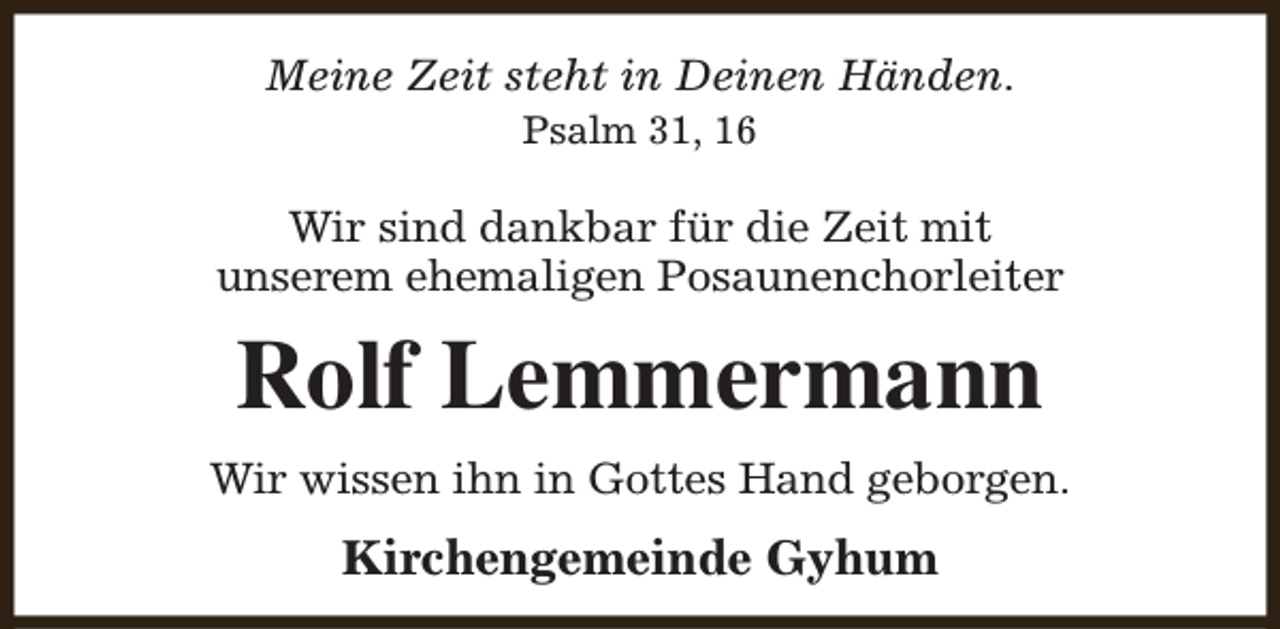 <p>Meine Zeit steht in Deinen Händen.<br />Psalm 31, 16</p><p>Wir sind dankbar für die Zeit mit<br />unserem ehemaligen Posaunenchorleiter</p><p>Rolf Lemmermann<br />Wir wissen ihn in Gottes Hand geborgen.</p><p>Kirchengemeinde Gyhum</p>
