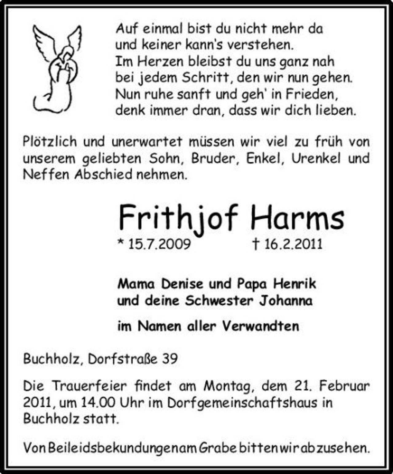 <p>Auf einmal bist du nicht mehr da und keiner kann‘s verstehen. Im Herzen bleibst du uns ganz nah bei jedem Schritt, den wir nun gehen. Nun ruhe sanft und geh‘ in Frieden, denk immer dran, dass wir dich lieben. Plötzlich und unerwartet müssen wir viel zu früh von unserem geliebten Sohn, Bruder, Enkel, Urenkel und Neffen Abschied nehmen.</p><p>Frithjof Harms<br />* 15.7.2009 † 16.2.2011 Mama Denise und Papa Henrik und deine Schwester Johanna im Namen aller Verwandten Buchholz, Dorfstraße 39 Die Trauerfeier ﬁndet am Montag, dem 21. Februar 2011, um 14.00 Uhr im Dorfgemeinschaftshaus in Buchholz statt. Von Beileidsbekundungen am Grabe bitten wir abzusehen.</p>