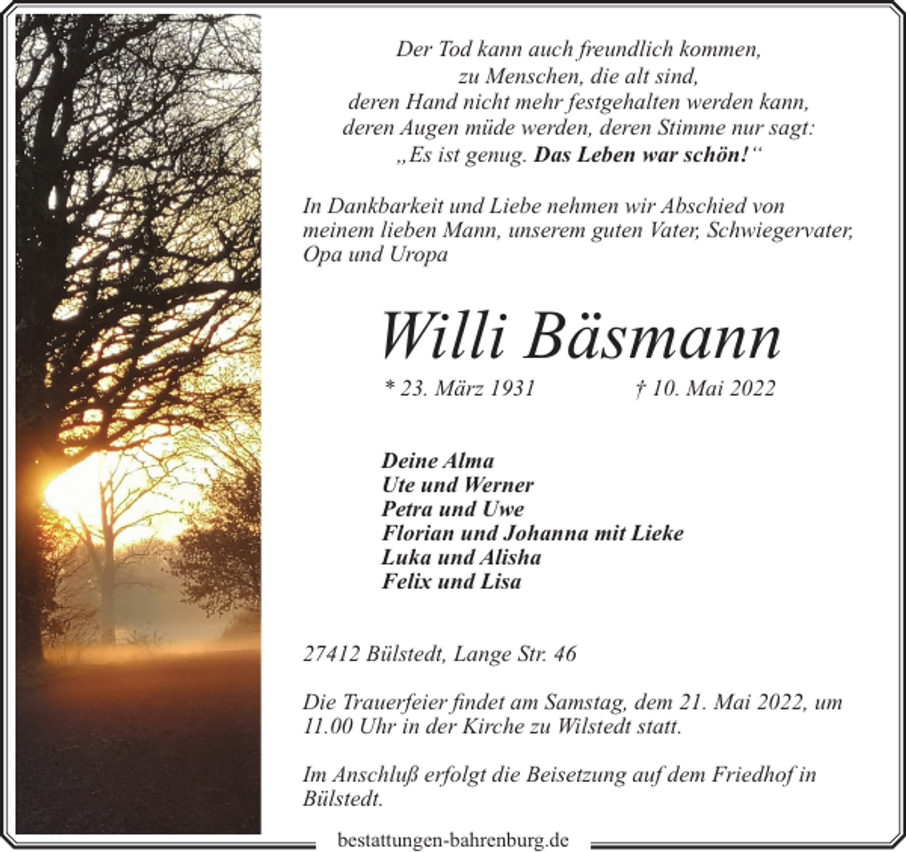 <p>Der Tod kann auch freundlich kommen,<br />zu Menschen, die alt sind,<br />deren Hand nicht mehr festgehalten werden kann,<br />deren Augen müde werden, deren Stimme nur sagt:<br />„Es ist genug. Das Leben war schön!“<br />In Dankbarkeit und Liebe nehmen wir Abschied von<br />meinem lieben Mann, unserem guten Vater, Schwiegervater,<br />Opa und Uropa</p><p>Willi Bäsmann<br />* 23. März 1931</p><p>† 10. Mai 2022</p><p>Deine Alma<br />Ute und Werner<br />Petra und Uwe<br />Florian und Johanna mit Lieke<br />Luka und Alisha<br />Felix und Lisa<br />27412 Bülstedt, Lange Str. 46<br />Die Trauerfeier findet am Samstag, dem 21. Mai 2022, um<br />11.00 Uhr in der Kirche zu Wilstedt statt.<br />Im Anschluß erfolgt die Beisetzung auf dem Friedhof in<br />Bülstedt.<br />bestattungen-bahrenburg.de</p>