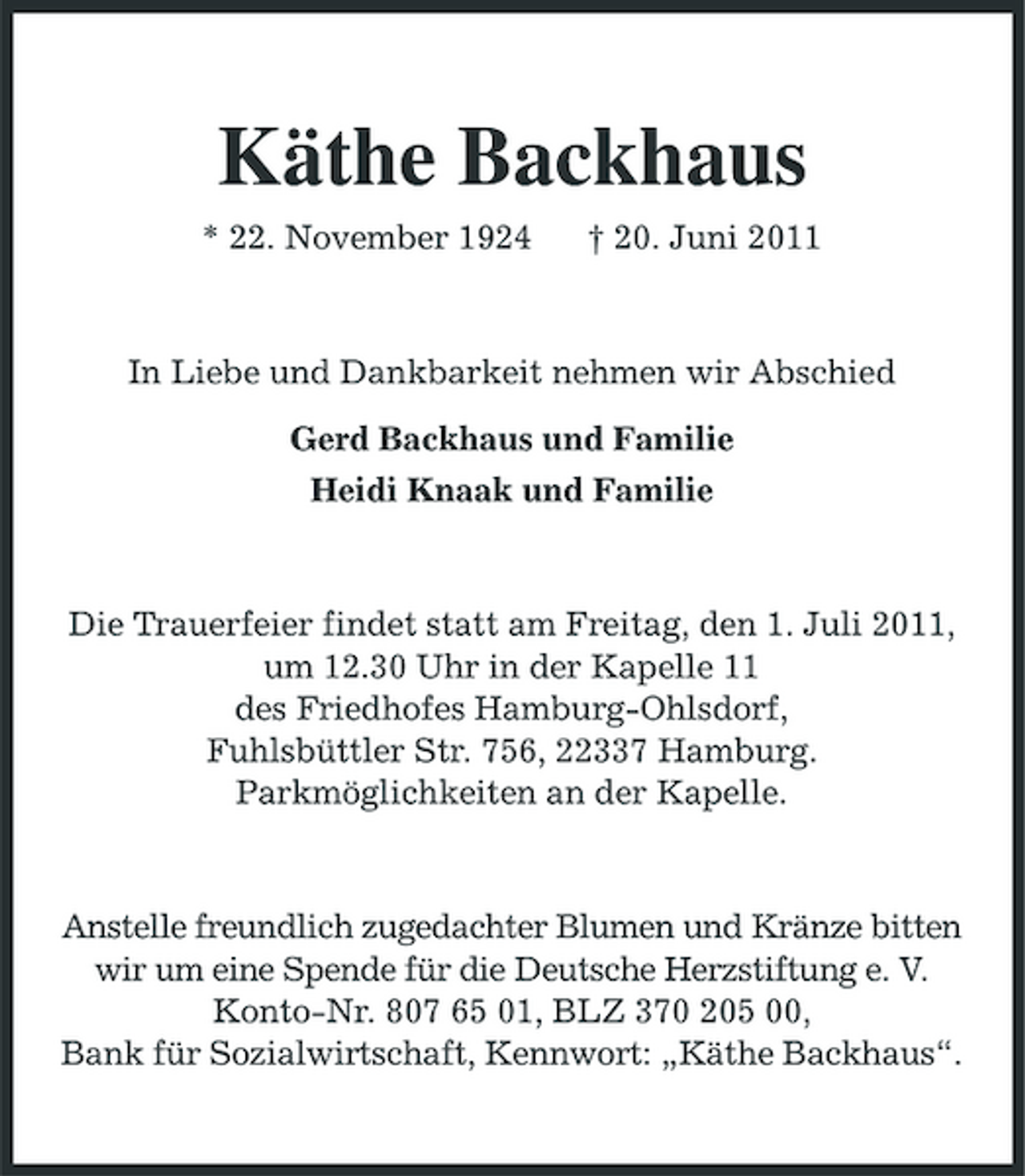 <p>Käthe Backhaus<br />* 22. November 1924 † 20. Juni 2011 In Liebe und Dankbarkeit nehmen wir Abschied Gerd Backhaus und Familie Heidi Knaak und Familie</p><p>Die Trauerfeier findet statt am Freitag, den 1. Juli 2011, um 12.30 Uhr in der Kapelle 11 des Friedhofes Hamburg-Ohlsdorf, Fuhlsbüttler Str. 756, 22337 Hamburg. Parkmöglichkeiten an der Kapelle.</p><p>Anstelle freundlich zugedachter Blumen und Kränze bitten wir um eine Spende für die Deutsche Herzstiftung e. V. Konto-Nr. 807 65 01, BLZ 370 205 00, Bank für Sozialwirtschaft, Kennwort: „Käthe Backhaus“.</p>
