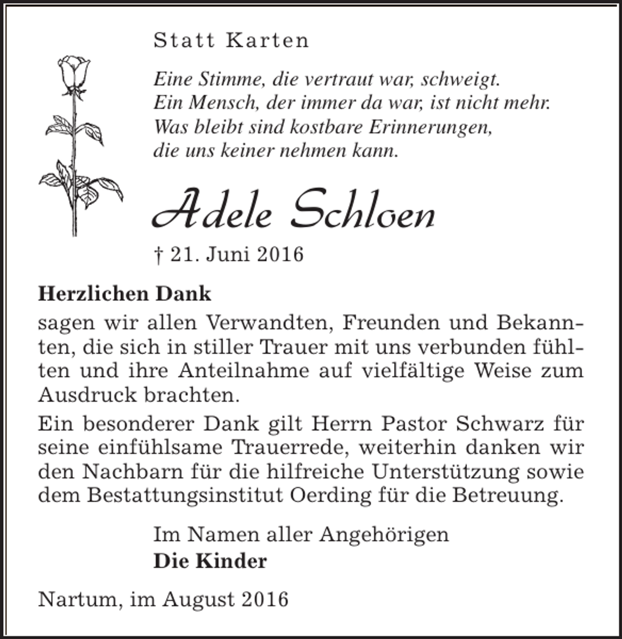 <p>S t a t t K a rt e n<br />Eine Stimme, die vertraut war, schweigt.<br />Ein Mensch, der immer da war, ist nicht mehr.<br />Was bleibt sind kostbare Erinnerungen,<br />die uns keiner nehmen kann.</p><p>Adele Schloen</p><p>† 21. Juni 2016</p><p>Herzlichen Dank<br />sagen wir allen Verwandten, Freunden und Bekannten, die sich in stiller Trauer mit uns verbunden fühlten und ihre Anteilnahme auf vielfältige Weise zum<br />Ausdruck brachten.<br />Ein besonderer Dank gilt Herrn Pastor Schwarz für<br />seine einfühlsame Trauerrede, weiterhin danken wir<br />den Nachbarn für die hilfreiche Unterstützung sowie<br />dem Bestattungsinstitut Oerding für die Betreuung.<br />Im Namen aller Angehörigen<br />Die Kinder<br />Nartum, im August 2016</p>