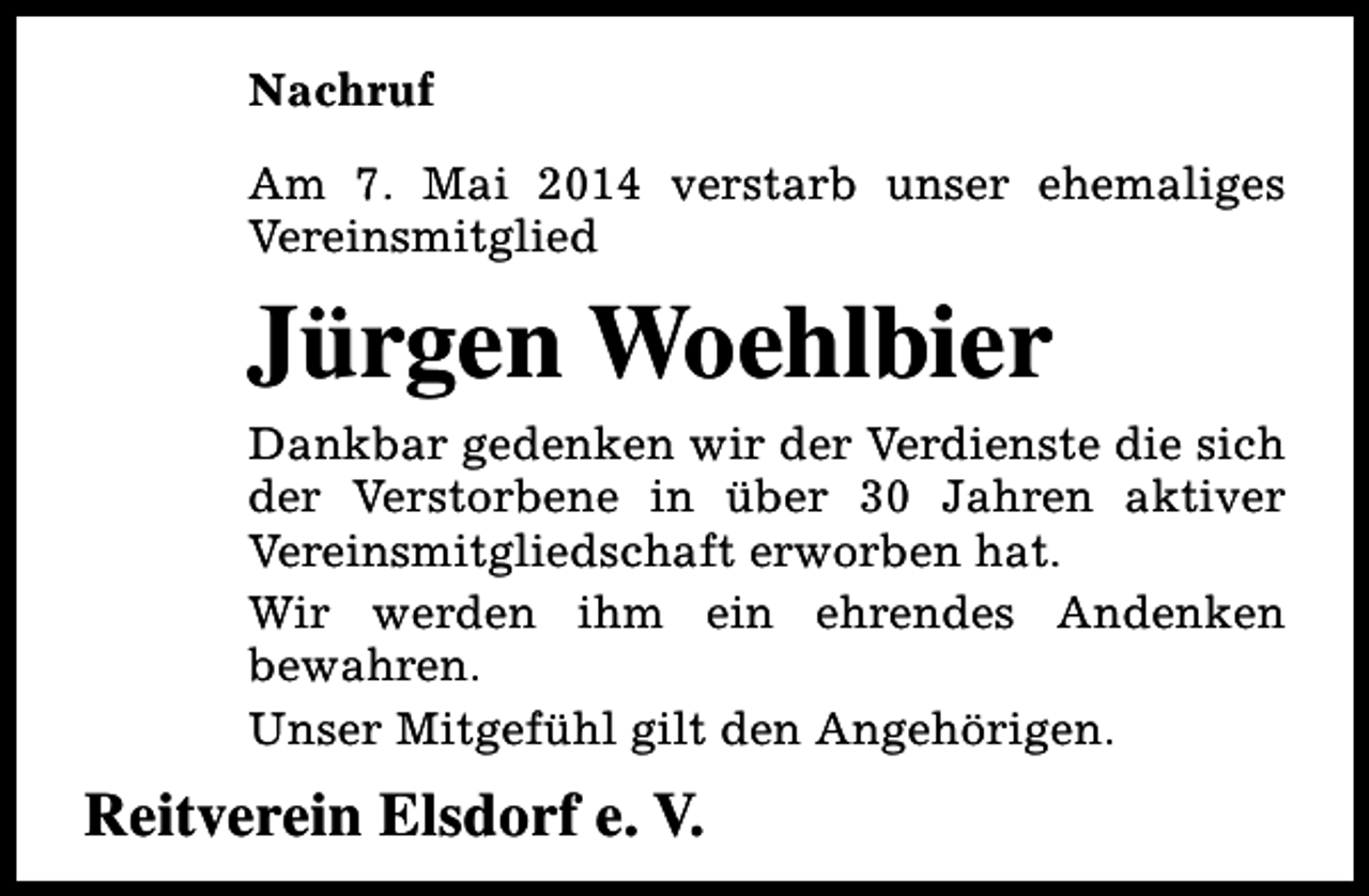 <p>Nachruf<br />Am 7. Mai 2014 verstarb unser ehemaliges<br />Vereinsmitglied</p><p>Jürgen Woehlbier<br />Dankbar gedenken wir der Verdienste die sich<br />der Verstorbene in über 30 Jahren aktiver<br />Vereinsmitgliedschaft erworben hat.<br />Wir werden ihm ein ehrendes Andenken<br />bewahren.<br />Unser Mitgefühl gilt den Angehörigen.</p><p>Reitverein Elsdorf e. V.</p>