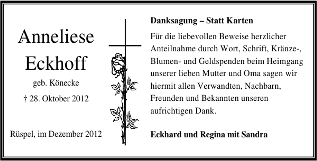 <p>,<br />Anneliese<br />Eckhoff</p><p>geb. Könecke<br />† 28. Oktober 2012</p><p>Rüspel, im Dezember 2012</p><p>Danksagung – Statt Karten<br />Für die liebevollen Beweise herzlicher<br />Anteilnahme durch Wort, Schrift, Kränze-,<br />Blumen- und Geldspenden beim Heimgang<br />unserer lieben Mutter und Oma sagen wir<br />hiermit allen Verwandten, Nachbarn,<br />Freunden und Bekannten unseren<br />aufrichtigen Dank.<br />Eckhard und Regina mit Sandra</p>
