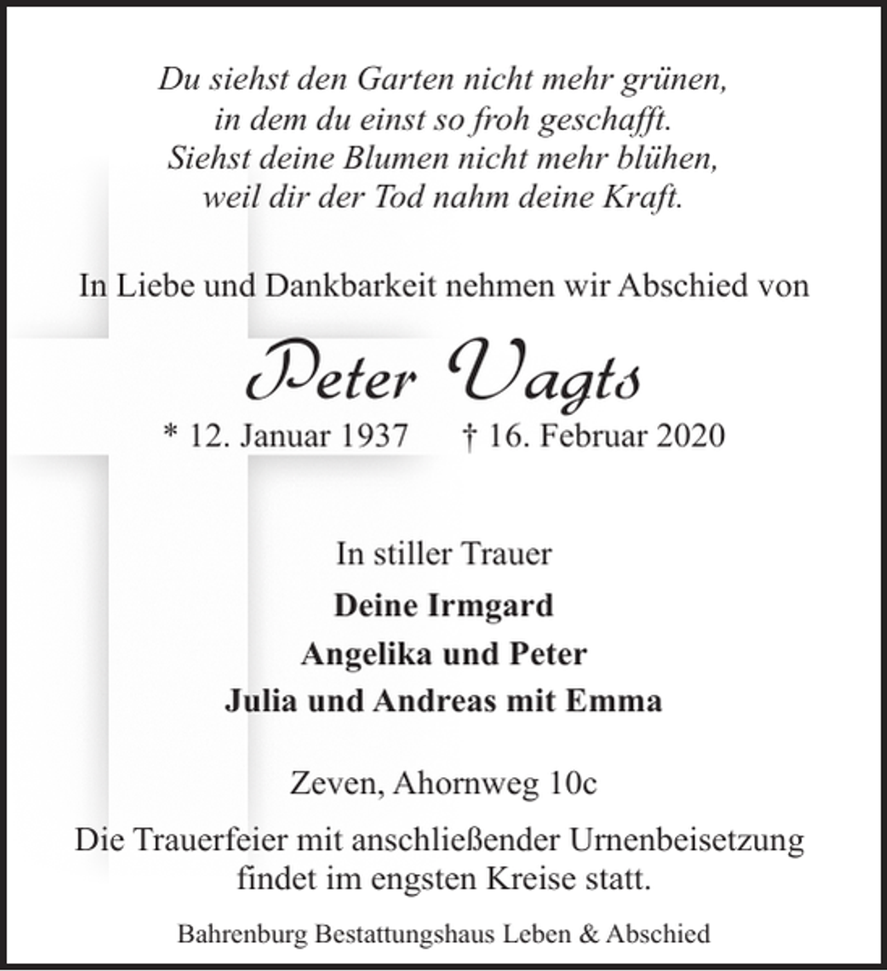 <p>Du siehst den Garten nicht mehr grünen,<br />in dem du einst so froh geschafft.<br />Siehst deine Blumen nicht mehr blühen,<br />weil dir der Tod nahm deine Kraft.<br />In Liebe und Dankbarkeit nehmen wir Abschied von</p><p>Peter Vagts</p><p>* 12. Januar 1937</p><p>† 16. Februar 2020</p><p>In stiller Trauer<br />Deine Irmgard<br />Angelika und Peter<br />Julia und Andreas mit Emma<br />Zeven, Ahornweg 10c<br />Die Trauerfeier mit anschließender Urnenbeisetzung<br />findet im engsten Kreise statt.<br />Bahrenburg Bestattungshaus Leben &amp; Abschied</p>