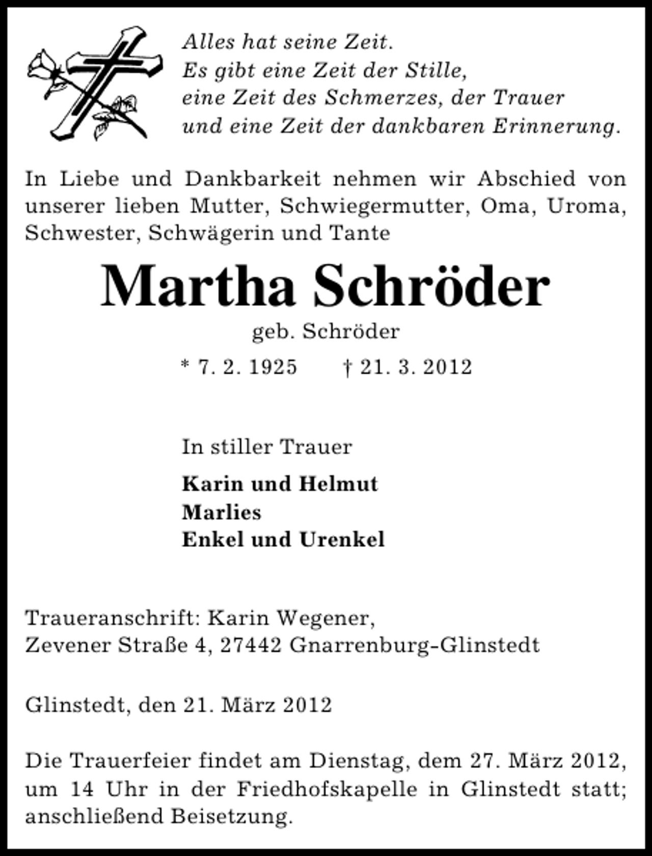 <p>Alles hat seine Zeit.<br />Es gibt eine Zeit der Stille,<br />eine Zeit des Schmerzes, der Trauer<br />und eine Zeit der dankbaren Erinnerung.<br />In Liebe und Dankbarkeit nehmen wir Abschied von<br />unserer lieben Mutter, Schwiegermutter, Oma, Uroma,<br />Schwester, Schwägerin und Tante</p><p>Martha Schröder<br />geb. Schröder</p><p>* 7. 2. 1925</p><p>† 21. 3. 2012</p><p>In stiller Trauer<br />Karin und Helmut<br />Marlies<br />Enkel und Urenkel<br />Traueranschrift: Karin Wegener,<br />Zevener Straße 4, 27442 Gnarrenburg-Glinstedt<br />Glinstedt, den 21. März 2012<br />Die Trauerfeier findet am Dienstag, dem 27. März 2012,<br />um 14 Uhr in der Friedhofskapelle in Glinstedt statt;<br />anschließend Beisetzung.</p>