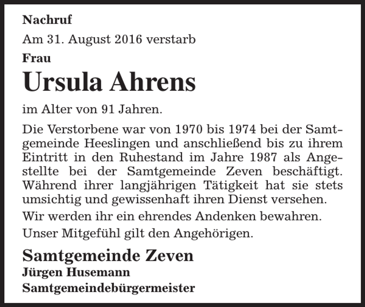 <p>Nachruf<br />Am 31. August 2016 verstarb<br />Frau</p><p>Ursula Ahrens<br />im Alter von 91 Jahren.<br />Die Verstorbene war von 1970 bis 1974 bei der Samtgemeinde Heeslingen und anschließend bis zu ihrem<br />Eintritt in den Ruhestand im Jahre 1987 als Angestellte bei der Samtgemeinde Zeven beschäftigt.<br />Während ihrer langjährigen Tätigkeit hat sie stets<br />umsichtig und gewissenhaft ihren Dienst versehen.<br />Wir werden ihr ein ehrendes Andenken bewahren.<br />Unser Mitgefühl gilt den Angehörigen.</p><p>Samtgemeinde Zeven</p><p>Jürgen Husemann<br />Samtgemeindebürgermeister</p>