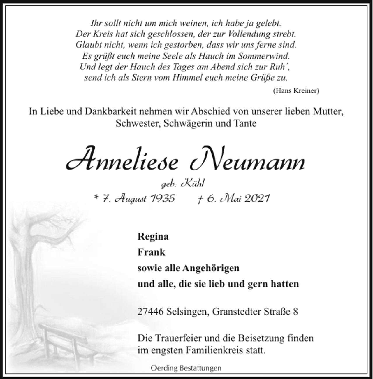 <p>Ihr sollt nicht um mich weinen, ich habe ja gelebt.<br />Der Kreis hat sich geschlossen, der zur Vollendung strebt.<br />Glaubt nicht, wenn ich gestorben, dass wir uns ferne sind.<br />Es grüßt euch meine Seele als Hauch im Sommerwind.<br />Und legt der Hauch des Tages am Abend sich zur Ruh´,<br />send ich als Stern vom Himmel euch meine Grüße zu.<br />(Hans Kreiner)</p><p>In Liebe und Dankbarkeit nehmen wir Abschied von unserer lieben Mutter,<br />Schwester, Schwägerin und Tante</p><p>Anneliese Neumann<br />geb. Kühl<br />* 7. August 1935<br />† 6. Mai 2021</p><p>Regina<br />Frank<br />sowie alle Angehörigen<br />und alle, die sie lieb und gern hatten<br />27446 Selsingen, Granstedter Straße 8<br />Die Trauerfeier und die Beisetzung finden<br />im engsten Familienkreis statt.<br />Oerding Bestattungen</p>