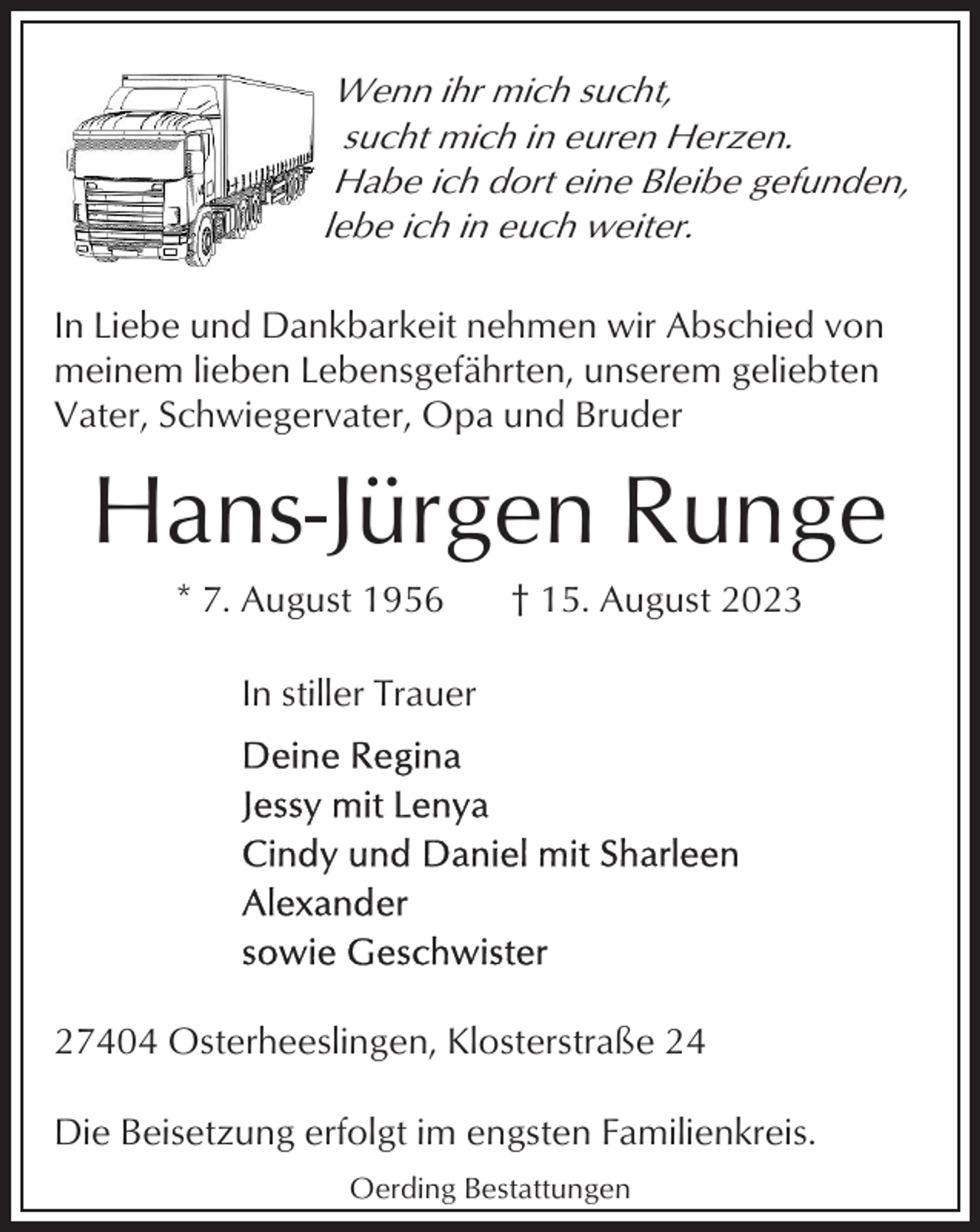 <p>Wenn ihr mich sucht,<br />sucht mich in euren Herzen.<br />Habe ich dort eine Bleibe gefunden,<br />lebe ich in euch weiter.<br />In Liebe und Dankbarkeit nehmen wir Abschied von<br />meinem lieben Lebensgefährten, unserem geliebten<br />Vater, Schwiegervater, Opa und Bruder</p><p>Hans-Jürgen Runge<br />* 7. August 1956</p><p>† 15. August 2023</p><p>In stiller Trauer</p><p>27404 Osterheeslingen, Klosterstraße 24<br />Die Beisetzung erfolgt im engsten Familienkreis.<br />Oerding Bestattungen</p>