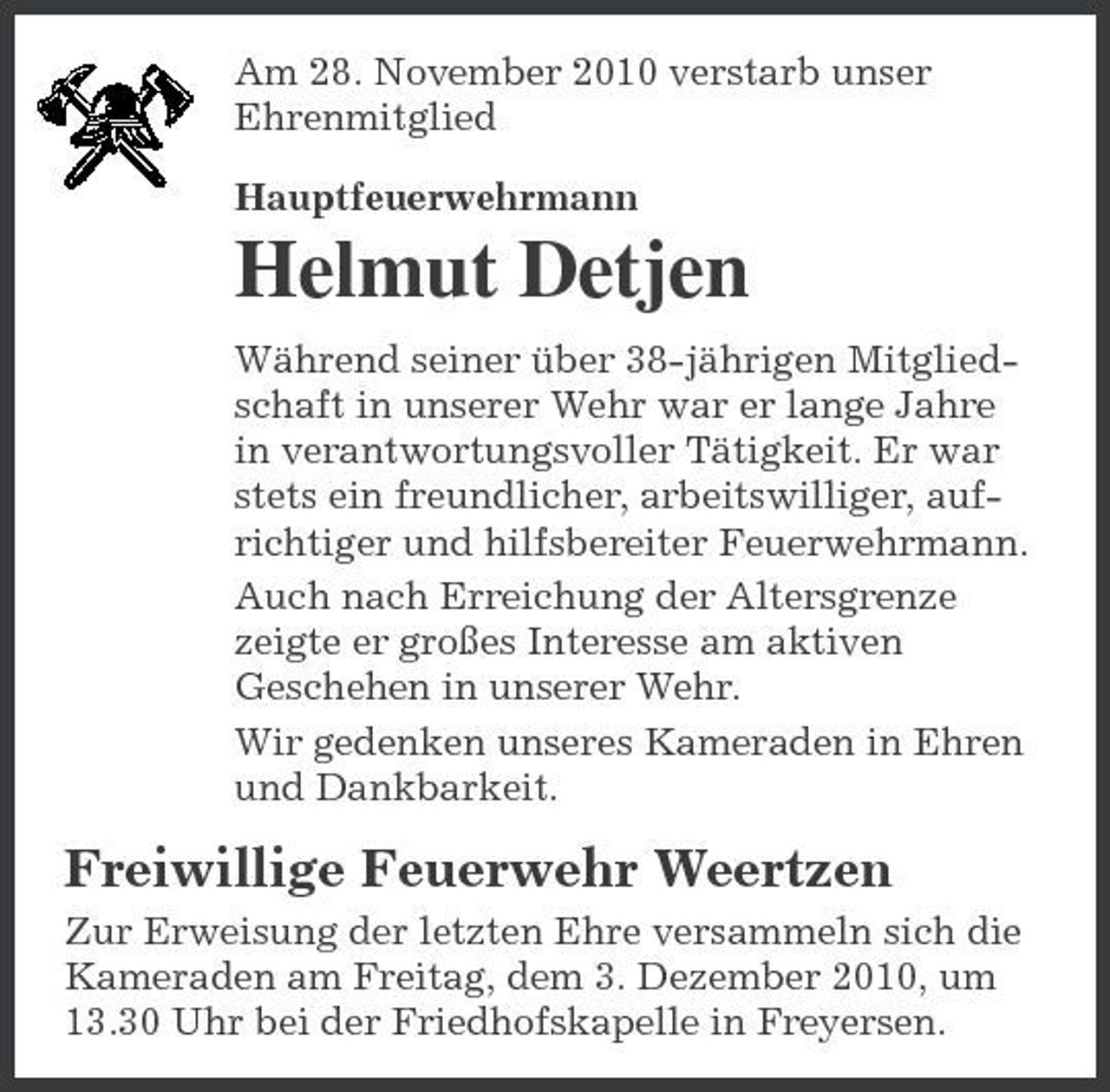 <p>Am 28. November 2010 verstarb unser Ehrenmitglied Hauptfeuerwehrmann</p><p>Helmut Detjen<br />Während seiner über 38-jährigen Mitgliedschaft in unserer Wehr war er lange Jahre in verantwortungsvoller Tätigkeit. Er war stets ein freundlicher, arbeitswilliger, aufrichtiger und hilfsbereiter Feuerwehrmann. Auch nach Erreichung der Altersgrenze zeigte er großes Interesse am aktiven Geschehen in unserer Wehr. Wir gedenken unseres Kameraden in Ehren und Dankbarkeit.</p><p>Freiwillige Feuerwehr Weertzen<br />Zur Erweisung der letzten Ehre versammeln sich die Kameraden am Freitag, dem 3. Dezember 2010, um 13.30 Uhr bei der Friedhofskapelle in Freyersen.</p>