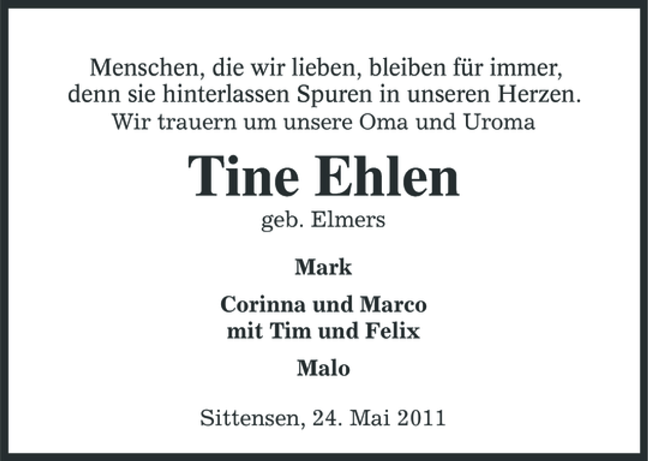 <p>Menschen, die wir lieben, bleiben für immer, denn sie hinterlassen Spuren in unseren Herzen. Wir trauern um unsere Oma und Uroma</p><p>Tine Ehlen<br />geb. Elmers Mark Corinna und Marco mit Tim und Felix Malo Sittensen, 24. Mai 2011</p>