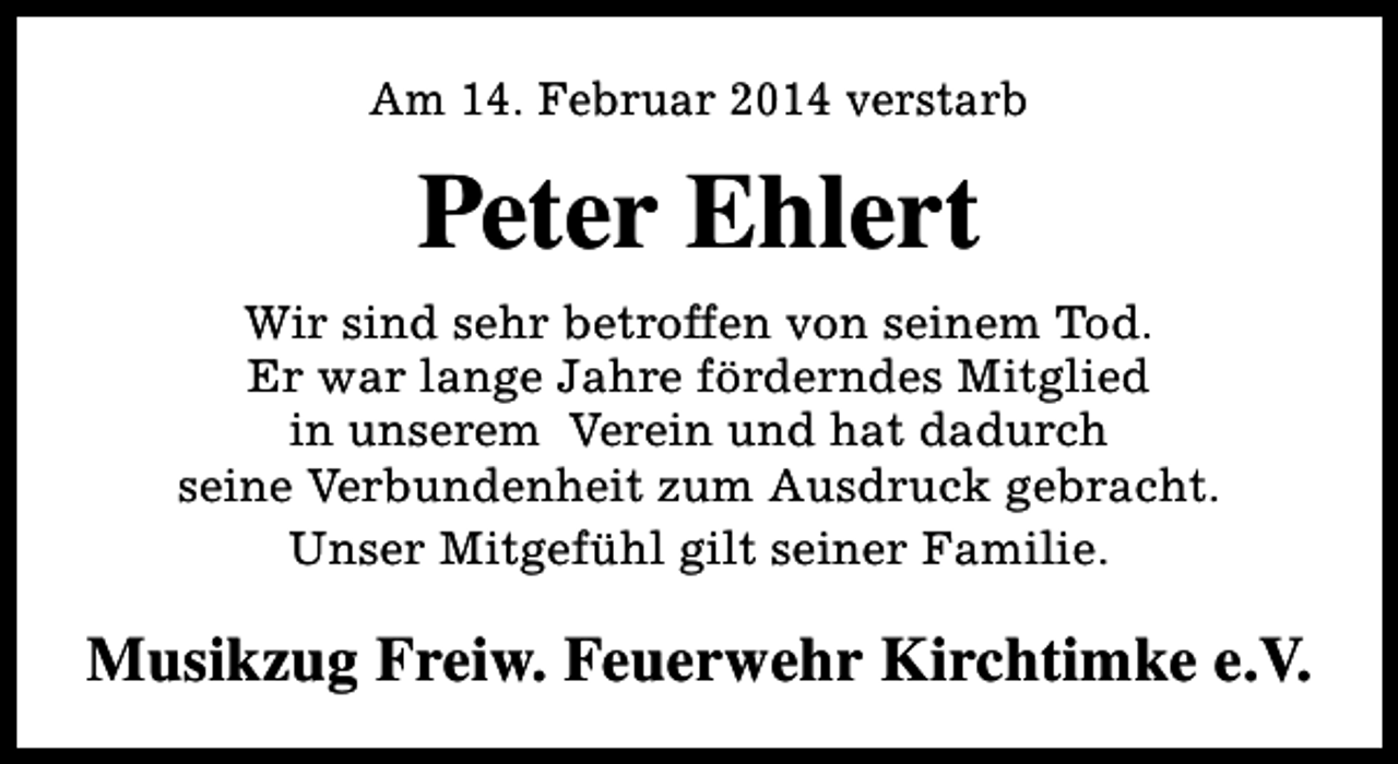 <p>Am 14. Februar 2014 verstarb</p><p>Peter Ehlert<br />Wir sind sehr betroffen von seinem Tod.<br />Er war lange Jahre förderndes Mitglied<br />in unserem Verein und hat dadurch<br />seine Verbundenheit zum Ausdruck gebracht.<br />Unser Mitgefühl gilt seiner Familie.</p><p>Musikzug Freiw. Feuerwehr Kirchtimke e.V.</p>