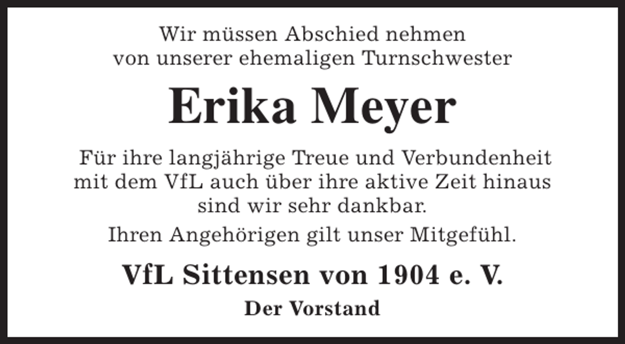 <p>Wir müssen Abschied nehmen<br />von unserer ehemaligen Turnschwester</p><p>Erika Meyer</p><p>Für ihre langjährige Treue und Verbundenheit<br />mit dem VfL auch über ihre aktive Zeit hinaus<br />sind wir sehr dankbar.<br />Ihren Angehörigen gilt unser Mitgefühl.</p><p>VfL Sittensen von 1904 e. V.<br />Der Vorstand</p>