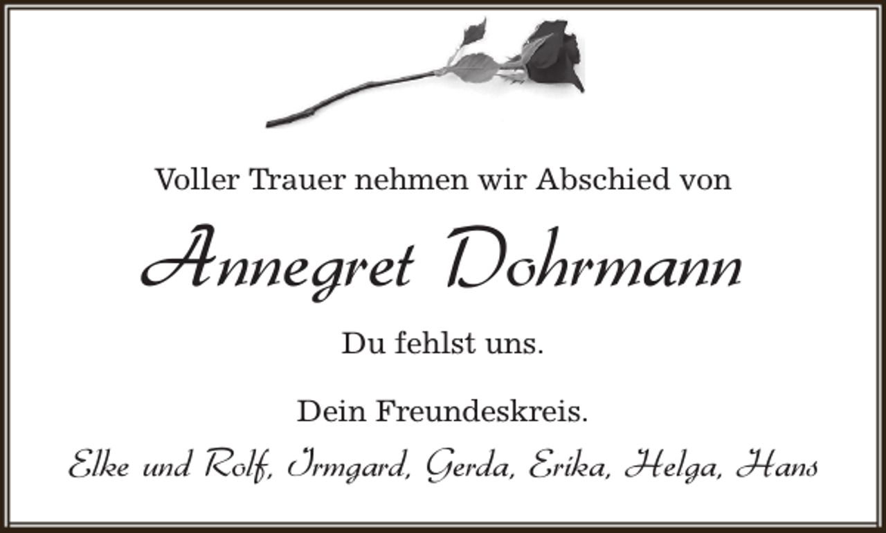 <p>Voller Trauer nehmen wir Abschied von</p><p>Annegret Dohrmann<br />Du fehlst uns.<br />Dein Freundeskreis.</p><p>Elke und Rolf, Irmgard, Gerda, Erika, Helga, Hans</p>