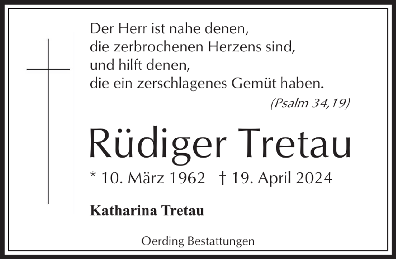 <p>Der Herr ist nahe denen,<br />die zerbrochenen Herzens sind,<br />und hilft denen,<br />die ein zerschlagenes Gemüt haben.<br />(Psalm 34,19)</p><p>Rüdiger Tretau<br />* 10. März 1962 † 19. April 2024<br />Katharina Tretau<br />Oerding Bestattungen</p>