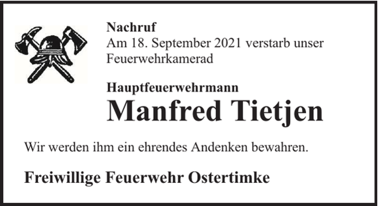 <p>Nachruf<br />Am 18. September 2021 verstarb unser<br />Feuerwehrkamerad<br />Hauptfeuerwehrmann</p><p>Manfred Tietjen<br />Wir werden ihm ein ehrendes Andenken bewahren.</p><p>Freiwillige Feuerwehr Ostertimke</p>