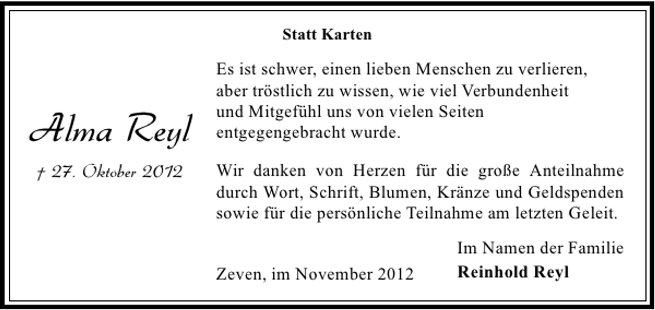 <p>Statt Karten</p><p>Alma Reyl<br />† 27. Oktober 2012</p><p>Es ist schwer, einen lieben Menschen zu verlieren,<br />aber tröstlich zu wissen, wie viel Verbundenheit<br />und Mitgefühl uns von vielen Seiten<br />entgegengebracht wurde.<br />Wir danken von Herzen für die große Anteilnahme<br />durch Wort, Schrift, Blumen, Kränze und Geldspenden<br />sowie für die persönliche Teilnahme am letzten Geleit.<br />Zeven, im November 2012</p><p>Im Namen der Familie<br />Reinhold Reyl</p>