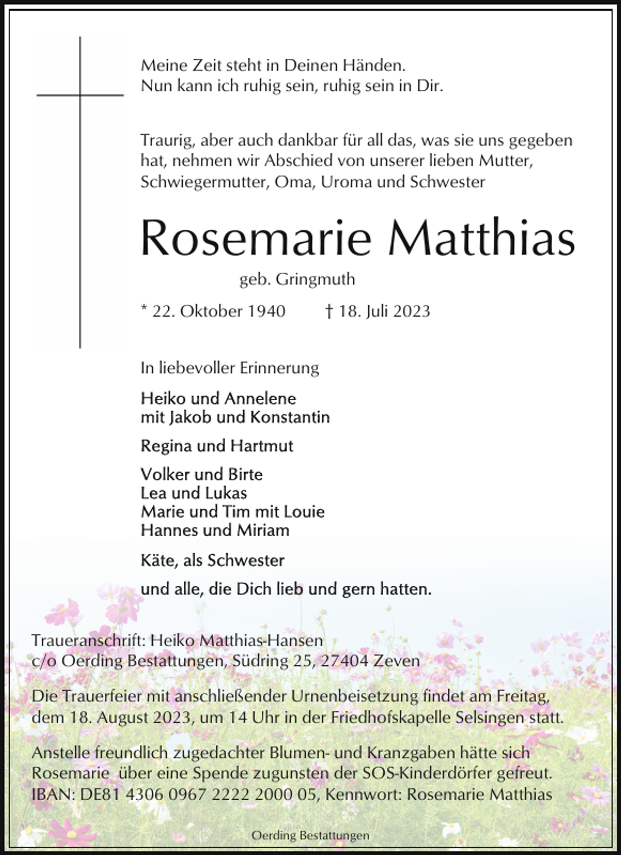 <p>Meine Zeit steht in Deinen Händen.<br />Nun kann ich ruhig sein, ruhig sein in Dir.<br />Traurig, aber auch dankbar für all das, was sie uns gegeben<br />hat, nehmen wir Abschied von unserer lieben Mutter,<br />Schwiegermutter, Oma, Uroma und Schwester</p><p>Rosemarie Matthias<br />geb. Gringmuth<br />* 22. Oktober 1940</p><p>† 18. Juli 2023</p><p>In liebevoller Erinnerung</p><p>Traueranschrift: Heiko Matthias-Hansen<br />c/o Oerding Bestattungen, Südring 25, 27404 Zeven<br />Die Trauerfeier mit anschließender Urnenbeisetzung findet am Freitag,<br />dem 18. August 2023, um 14 Uhr in der Friedhofskapelle Selsingen statt.<br />Anstelle freundlich zugedachter Blumen- und Kranzgaben hätte sich<br />Rosemarie über eine Spende zugunsten der SOS-Kinderdörfer gefreut.<br />IBAN: DE81 4306 0967 222005, Kennwort: Rosemarie Matthias<br />Oerding Bestattungen</p>