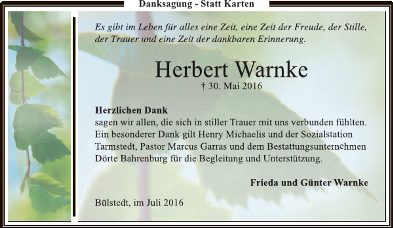 <p>Danksagung - Statt Karten<br />Es gibt im Leben für alles eine Zeit, eine Zeit der Freude, der Stille,<br />e<br />t<br />der Trauer und eine Zeit der dankbaren Erinnerung.</p><p>Herber. t Warnke<br />r<br />† 30 Mai 2016<br />0<br />Herzlichen Dank<br />sagen wir allen, die sich in stiller Trauer mit uns verbunden fühlten.<br />l<br />l<br />Ein besonderer Dank gilt Henry Michaelis und der Sozialstation<br />n<br />n<br />Tarmstedt, Pastor Marcus Garras und dem Bestattungsunternehmen<br />r<br />m<br />Dörte Bahrenburg für die Begleitung und Unterstützung.<br />g<br />Frieda und Günter Warnke<br />r<br />Bülstedt, im Juli 2016</p>