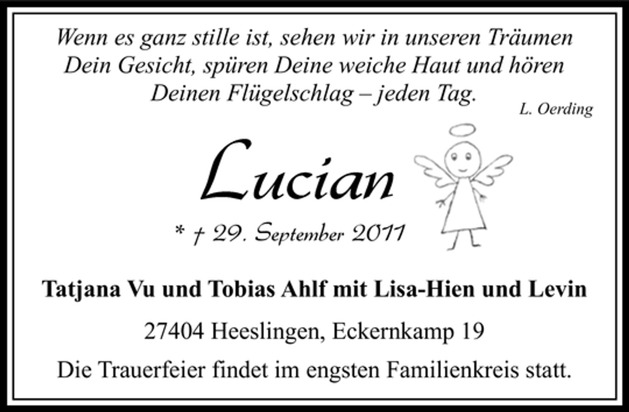 <p>Wenn es ganz stille ist, sehen wir in unseren Träumen<br />Dein Gesicht, spüren Deine weiche Haut und hören<br />Deinen Flügelschlag – jeden Tag.</p>
<p>Lucian</p>
<p>L. Oerding</p>
<p>* † 29. September 2011<br />Tatjana Vu und Tobias Ahlf mit Lisa-Hien und Levin<br />27404 Heeslingen, Eckernkamp 19<br />Die Trauerfeier findet im engsten Familienkreis statt.</p>