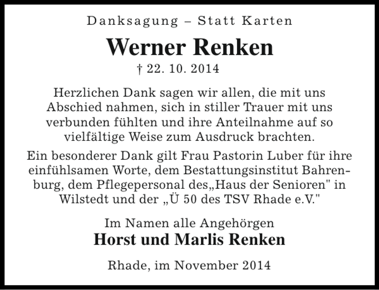 <p>D a n k s a g u n g – S t a t t K a rt e n</p><p>Werner Renken<br />† 22. 10. 2014</p><p>Herzlichen Dank sagen wir allen, die mit uns<br />Abschied nahmen, sich in stiller Trauer mit uns<br />verbunden fühlten und ihre Anteilnahme auf so<br />vielfältige Weise zum Ausdruck brachten.<br />Ein besonderer Dank gilt Frau Pastorin Luber für ihre<br />einfühlsamen Worte, dem Bestattungsinstitut Bahrenburg, dem Pflegepersonal des„Haus der Senioren" in<br />Wilstedt und der „Ü 50 des TSV Rhade e.V."<br />Im Namen alle Angehörgen</p><p>Horst und Marlis Renken<br />Rhade, im November 2014</p>