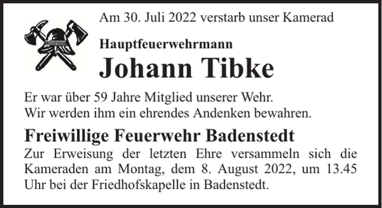 <p>Am 30. Juli 2022 verstarb unser Kamerad<br />Hauptfeuerwehrmann</p><p>Johann Tibke</p><p>Er war über 59 Jahre Mitglied unserer Wehr.<br />Wir werden ihm ein ehrendes Andenken bewahren.</p><p>Freiwillige Feuerwehr Badenstedt</p><p>Zur Erweisung der letzten Ehre versammeln sich die<br />Kameraden am Montag, dem 8. August 2022, um 13.45<br />Uhr bei der Friedhofskapelle in Badenstedt.</p>