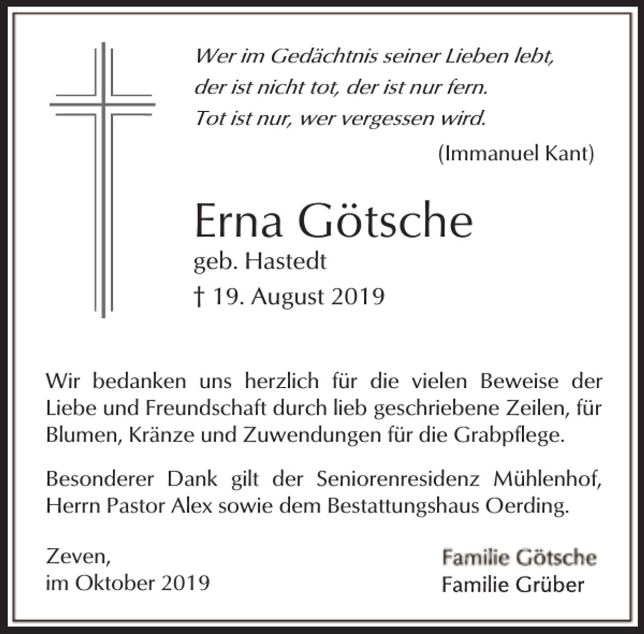 <p>Wer im Gedächtnis seiner Lieben lebt,<br />der ist nicht tot, der ist nur fern.<br />Tot ist nur, wer vergessen wird.<br />(Immanuel Kant)</p><p>Erna Götsche<br />geb. Hastedt<br />† 19. August 2019</p><p>Wir bedanken uns herzlich für die vielen Beweise der<br />Liebe und Freundschaft durch lieb geschriebene Zeilen, für<br />Blumen, Kränze und Zuwendungen für die Grabpflege.<br />Besonderer Dank gilt der Seniorenresidenz Mühlenhof,<br />Herrn Pastor Alex sowie dem Bestattungshaus Oerding.<br />Zeven,<br />im Oktober 2019</p>