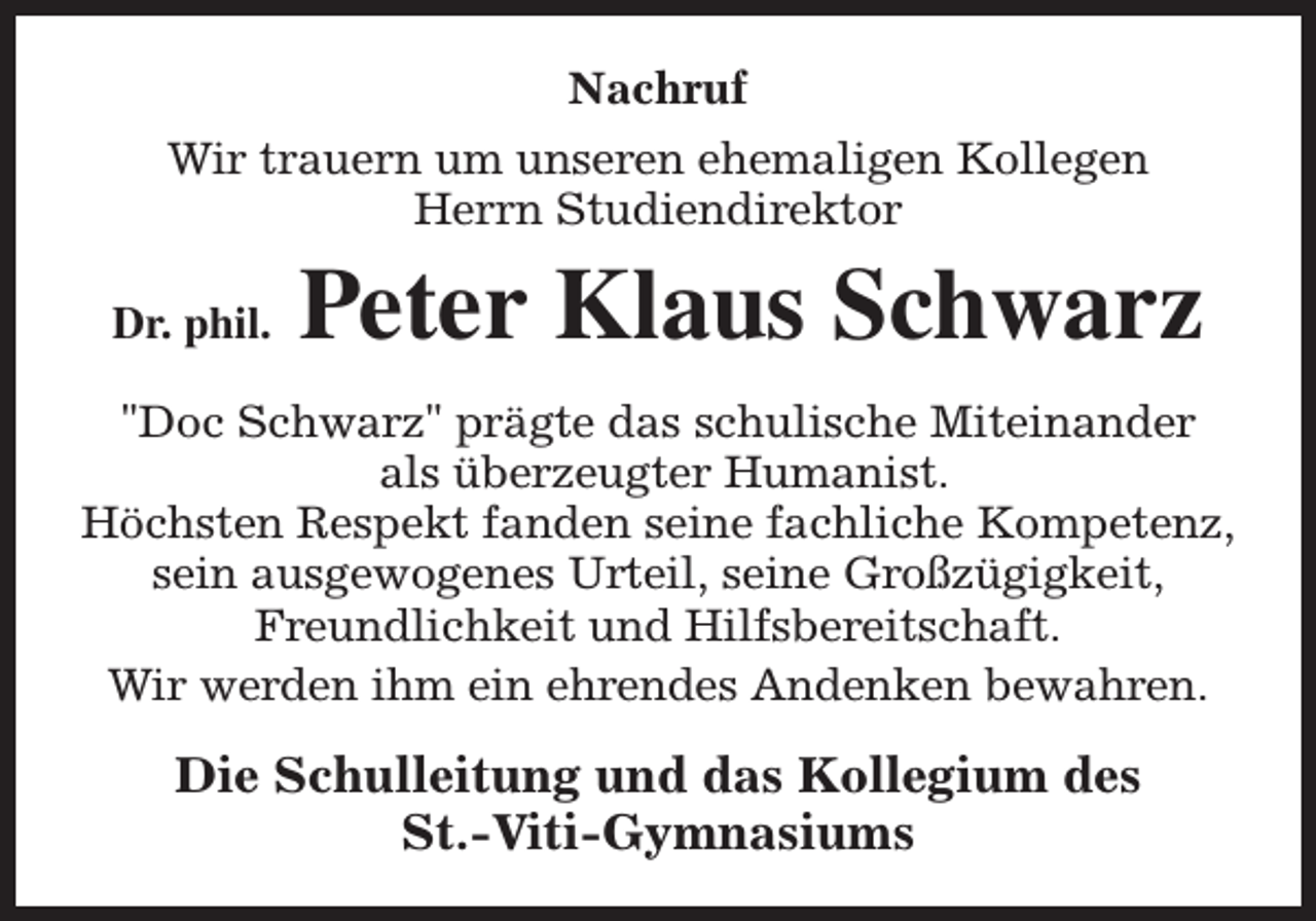 <p>Nachruf<br />Wir trauern um unseren ehemaligen Kollegen<br />Herrn Studiendirektor<br />Dr. phil.</p><p>Peter Klaus Schwarz</p><p>"Doc Schwarz" prägte das schulische Miteinander<br />als überzeugter Humanist.<br />Höchsten Respekt fanden seine fachliche Kompetenz,<br />sein ausgewogenes Urteil, seine Großzügigkeit,<br />Freundlichkeit und Hilfsbereitschaft.<br />Wir werden ihm ein ehrendes Andenken bewahren.</p><p>Die Schulleitung und das Kollegium des<br />St.-Viti-Gymnasiums</p>
