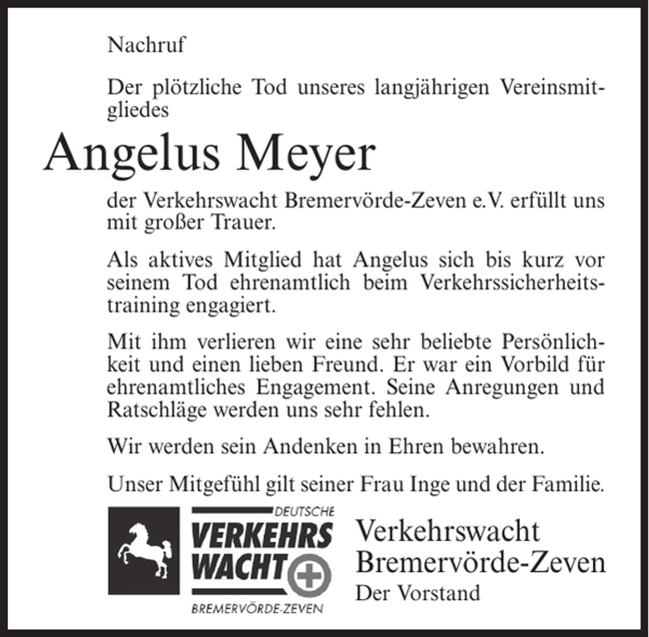 <p>Nachruf<br />Der plötzliche Tod unseres langjährigen Vereinsmitgliedes</p><p>Angelus Meyer<br />der Verkehrswacht Bremervörde-Zeven e.V. erfüllt uns<br />mit großer Trauer.<br />Als aktives Mitglied hat Angelus sich bis kurz vor<br />seinem Tod ehrenamtlich beim Verkehrssicherheitstraining engagiert.<br />Mit ihm verlieren wir eine sehr beliebte Persönlichkeit und einen lieben Freund. Er war ein Vorbild für<br />ehrenamtliches Engagement. Seine Anregungen und<br />Ratschläge werden uns sehr fehlen.<br />Wir werden sein Andenken in Ehren bewahren.<br />Unser Mitgefühl gilt seiner Frau Inge und der Familie.</p><p>Verkehrswacht<br />Bremervörde-Zeven<br />Der Vorstand</p>