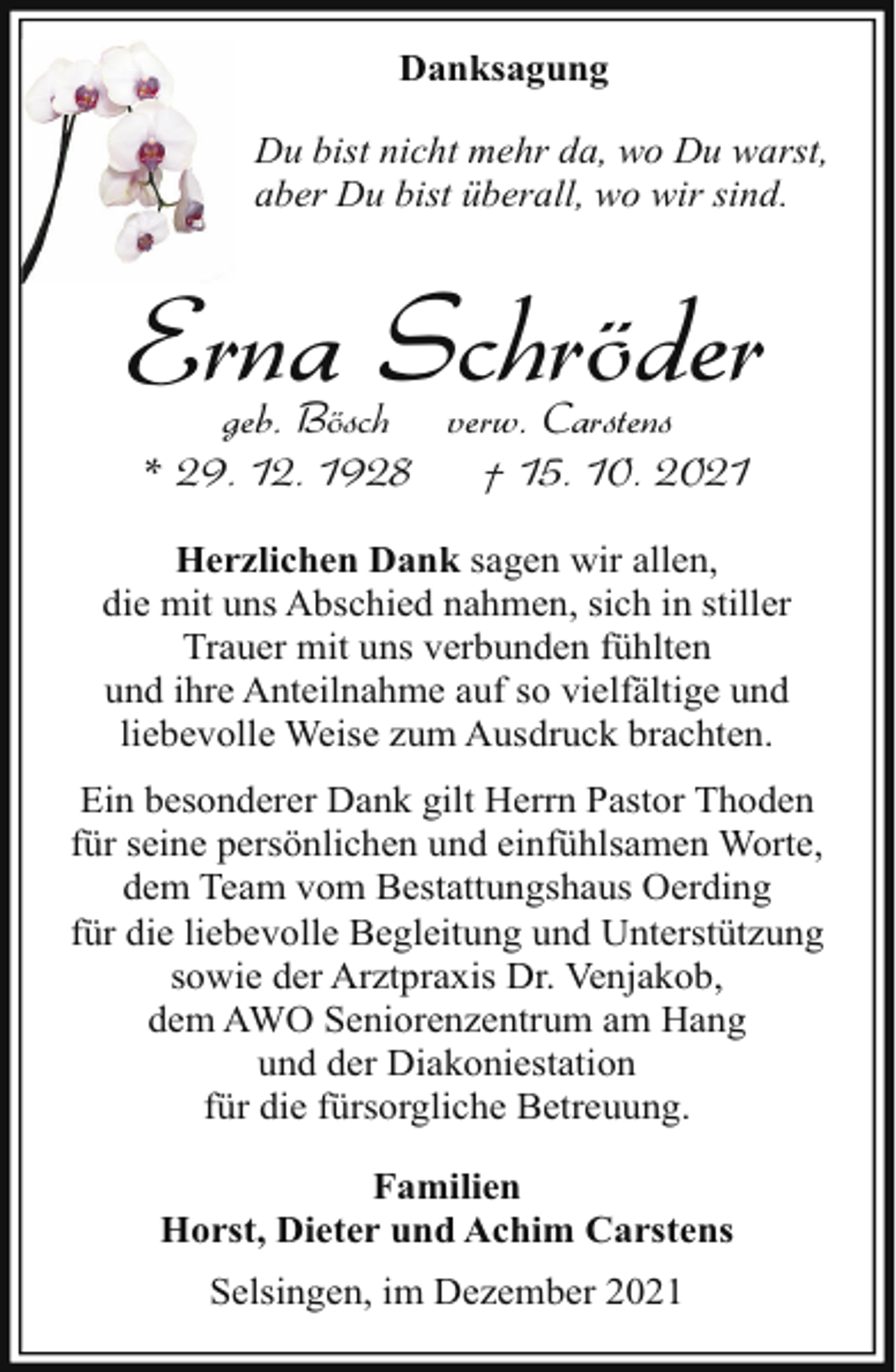 <p>Danksagung<br />Du bist nicht mehr da, wo Du warst,<br />aber Du bist überall, wo wir sind.</p><p>Erna Schröder<br />geb. Bösch verw. Carstens<br />* 29. 12. 1928<br />† 15. 10. 2021</p><p>Herzlichen Dank sagen wir allen,<br />die mit uns Abschied nahmen, sich in stiller<br />Trauer mit uns verbunden fühlten<br />und ihre Anteilnahme auf so vielfältige und<br />liebevolle Weise zum Ausdruck brachten.<br />Ein besonderer Dank gilt Herrn Pastor Thoden<br />für seine persönlichen und einfühlsamen Worte,<br />dem Team vom Bestattungshaus Oerding<br />für die liebevolle Begleitung und Unterstützung<br />sowie der Arztpraxis Dr. Venjakob,<br />dem AWO Seniorenzentrum am Hang<br />und der Diakoniestation<br />für die fürsorgliche Betreuung.<br />Familien<br />Horst, Dieter und Achim Carstens<br />Selsingen, im Dezember 2021</p>