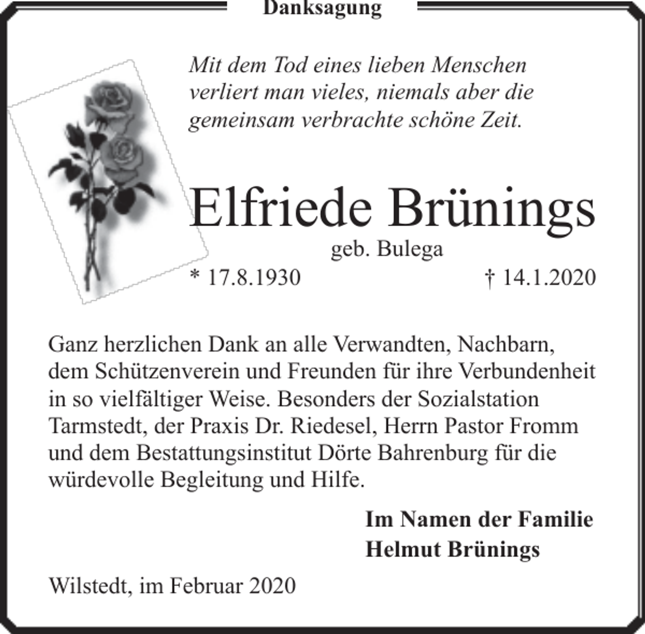 <p>Danksagung</p><p>Mit dem Tod eines lieben Menschen<br />verliert man vieles, niemals aber die<br />gemeinsam verbrachte schöne Zeit.</p><p>Elfriede Brünings<br />* 17.8.1930</p><p>geb. Bulega</p><p>† 14.1.2020</p><p>Ganz herzlichen Dank an alle Verwandten, Nachbarn,<br />dem Schützenverein und Freunden für ihre Verbundenheit<br />in so vielfältiger Weise. Besonders der Sozialstation<br />Tarmstedt, der Praxis Dr. Riedesel, Herrn Pastor Fromm<br />und dem Bestattungsinstitut Dörte Bahrenburg für die<br />würdevolle Begleitung und Hilfe.<br />Im Namen der Familie<br />Helmut Brünings<br />Wilstedt, im Februar 2020</p>