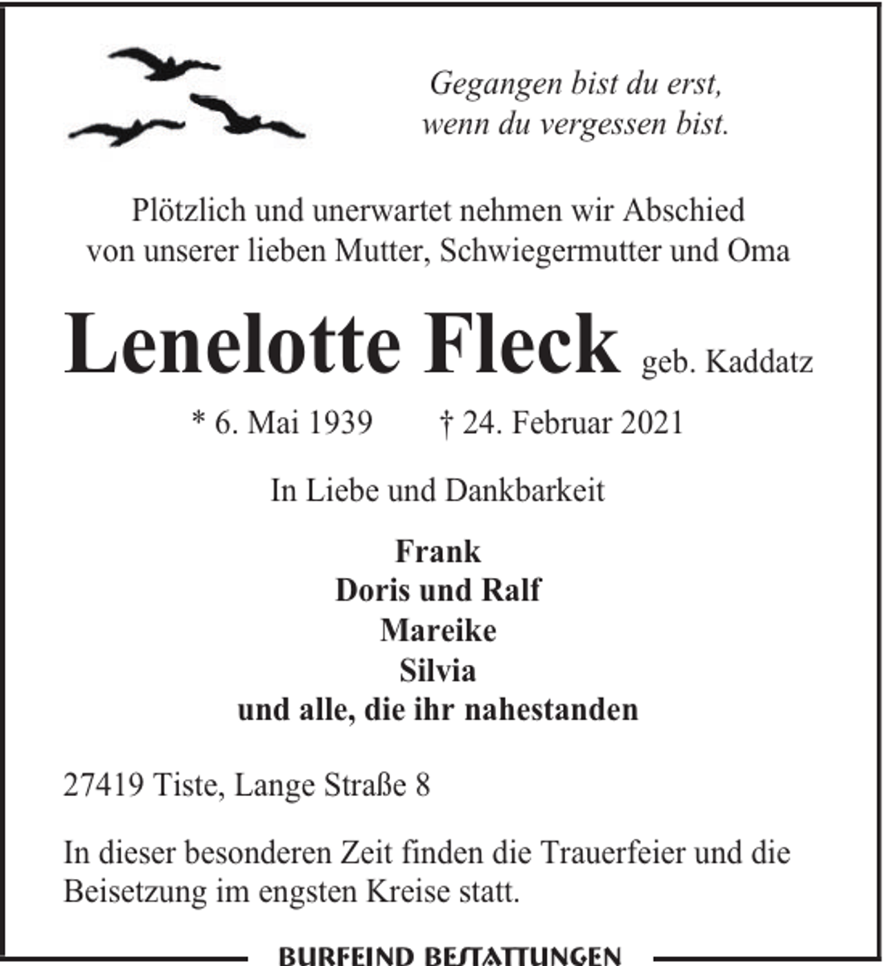 <p>Gegangen bist du erst,<br />wenn du vergessen bist.<br />Plötzlich und unerwartet nehmen wir Abschied<br />von unserer lieben Mutter, Schwiegermutter und Oma</p><p>Lenelotte Fleck<br />* 6. Mai 1939</p><p>geb. Kaddatz</p><p>† 24. Februar 2021</p><p>In Liebe und Dankbarkeit<br />Frank<br />Doris und Ralf<br />Mareike<br />Silvia<br />und alle, die ihr nahestanden<br />27419 Tiste, Lange Straße 8<br />In dieser besonderen Zeit finden die Trauerfeier und die<br />Beisetzung im engsten Kreise statt.</p>