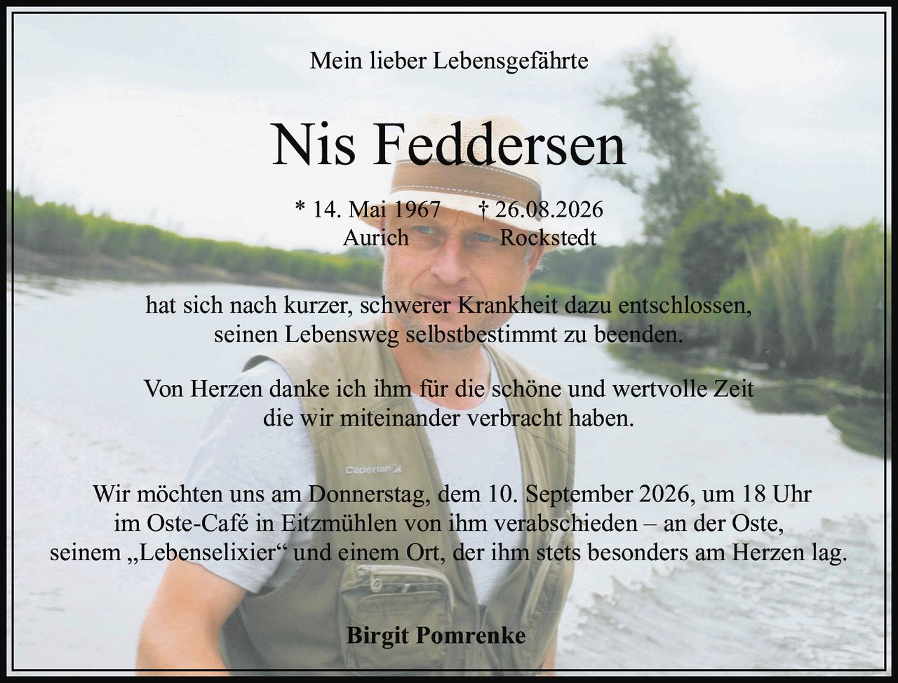 <p>Mein lieber Lebensgeführte</p>

<p>Nis Feddersen</p>

<p>* 14. Mai 1967 † 26.08.2026<br>Aurich — Rockstedt</p>

<p>hat sich nach kurzer, schwerer Krankheit dazu entschlossen, seinen Lebensweg selbstbestimmt zu beenden.</p>

<p>Von Herzen danke ich ihm für die schöne und wertvolle Zeit die wir miteinander verbracht haben.</p>

<p>Wir möchten uns am Donnerstag, dem 10. September 2026, um 18 Uhr im Oste-Café in Eitzmühlen von ihm verabschieden – an der Oste, seinem „Lebenselixier" und einem Ort, der ihm stets besonders am Herzen lag.</p>

<p><strong>Birgit Pomrenke</strong></p>