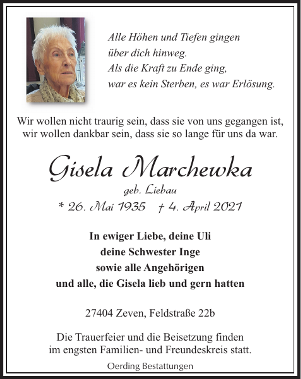 <p>Alle Höhen und Tiefen gingen<br />über dich hinweg.<br />Als die Kraft zu Ende ging,<br />war es kein Sterben, es war Erlösung.<br />Wir wollen nicht traurig sein, dass sie von uns gegangen ist,<br />wir wollen dankbar sein, dass sie so lange für uns da war.</p><p>Gisela Marchewka<br />geb. Liebau<br />* 26. Mai 1935 † 4. April 2021</p><p>In ewiger Liebe, deine Uli<br />deine Schwester Inge<br />sowie alle Angehörigen<br />und alle, die Gisela lieb und gern hatten<br />27404 Zeven, Feldstraße 22b<br />Die Trauerfeier und die Beisetzung finden<br />im engsten Familien- und Freundeskreis statt.<br />Oerding Bestattungen</p>