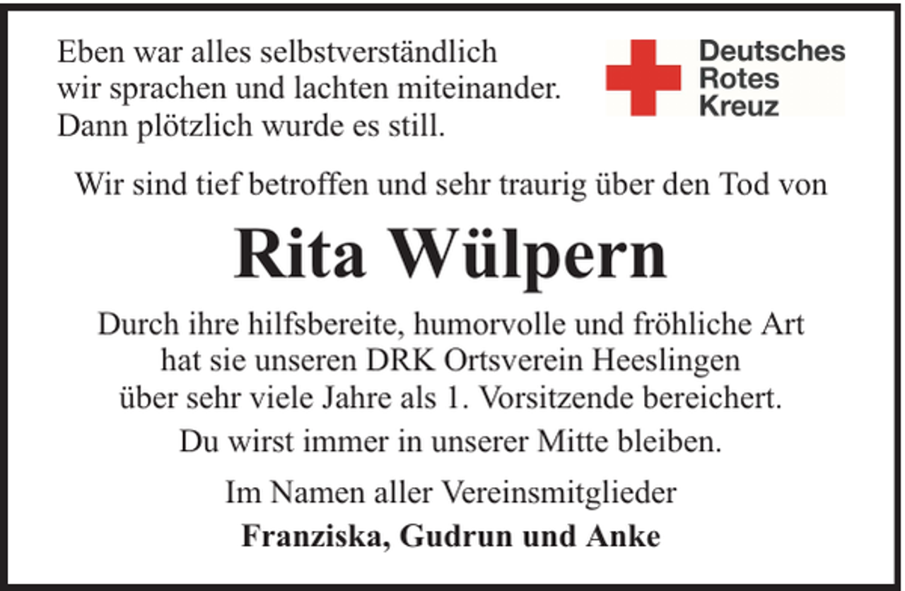 <p>Eben war alles selbstverständlich<br />wir sprachen und lachten miteinander.<br />Dann plötzlich wurde es still.<br />Wir sind tief betroffen und sehr traurig über den Tod von</p><p>Rita Wülpern</p><p>Durch ihre hilfsbereite, humorvolle und fröhliche Art<br />hat sie unseren DRK Ortsverein Heeslingen<br />über sehr viele Jahre als 1. Vorsitzende bereichert.<br />Du wirst immer in unserer Mitte bleiben.<br />Im Namen aller Vereinsmitglieder<br />Franziska, Gudrun und Anke</p>