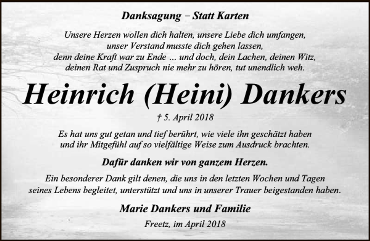 <p>Danksagung – Statt Karten<br />Unsere Herzen wollen dich halten, unsere Liebe dich umfangen,<br />unser Verstand musste dich gehen lassen,<br />denn deine Kraft war zu Ende … und doch, dein Lachen, deinen Witz,<br />deinen Rat und Zuspruch nie mehr zu hören, tut unendlich weh.</p><p>Heinrich (Heini) Dankers<br />† 5. April 2018</p><p>Es hat uns gut getan und tief berührt, wie viele ihn geschätzt haben<br />und ihr Mitgefühl auf so vielfältige Weise zum Ausdruck brachten.</p><p>Dafür danken wir von ganzem Herzen.<br />Ein besonderer Dank gilt denen, die uns in den letzten Wochen und Tagen<br />seines Lebens begleitet, unterstützt und uns in unserer Trauer beigestanden haben .</p><p>Marie Dankers und Familie<br />Freetz, im April 2018</p>