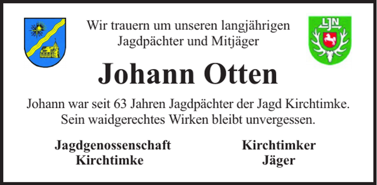 <p>Wir trauern um unseren langjährigen<br />Jagdpächter und Mitjäger</p><p>Johann Otten<br />Johann war seit 63 Jahren Jagdpächter der Jagd Kirchtimke.<br />Sein waidgerechtes Wirken bleibt unvergessen.<br />Jagdgenossenschaft<br />Kirchtimke</p><p>Kirchtimker<br />Jäger</p>